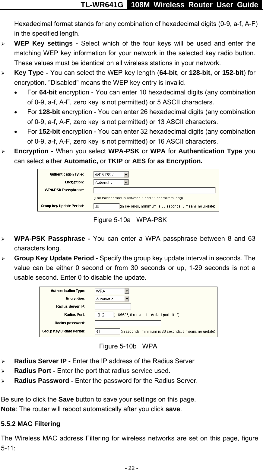 TL-WR641G   108M Wireless Router User Guide   - 22 -Hexadecimal format stands for any combination of hexadecimal digits (0-9, a-f, A-F) in the specified length. ¾ WEP Key settings - Select which of the four keys will be used and enter the matching WEP key information for your network in the selected key radio button. These values must be identical on all wireless stations in your network. ¾ Key Type - You can select the WEP key length (64-bit, or 128-bit, or 152-bit) for encryption. &quot;Disabled&quot; means the WEP key entry is invalid. • For 64-bit encryption - You can enter 10 hexadecimal digits (any combination of 0-9, a-f, A-F, zero key is not permitted) or 5 ASCII characters.   • For 128-bit encryption - You can enter 26 hexadecimal digits (any combination of 0-9, a-f, A-F, zero key is not permitted) or 13 ASCII characters. • For 152-bit encryption - You can enter 32 hexadecimal digits (any combination of 0-9, a-f, A-F, zero key is not permitted) or 16 ASCII characters. ¾ Encryption - When you select WPA-PSK or WPA for Authentication Type you can select either Automatic, or TKIP or AES for as Encryption.  Figure 5-10a  WPA-PSK ¾ WPA-PSK Passphrase - You can enter a WPA passphrase between 8 and 63 characters long. ¾ Group Key Update Period - Specify the group key update interval in seconds. The value can be either 0 second or from 30 seconds or up, 1-29 seconds is not a usable second. Enter 0 to disable the update.  Figure 5-10b  WPA ¾ Radius Server IP - Enter the IP address of the Radius Server ¾ Radius Port - Enter the port that radius service used. ¾ Radius Password - Enter the password for the Radius Server. Be sure to click the Save button to save your settings on this page. Note: The router will reboot automatically after you click save. 5.5.2 MAC Filtering   The Wireless MAC address Filtering for wireless networks are set on this page, figure 5-11: 