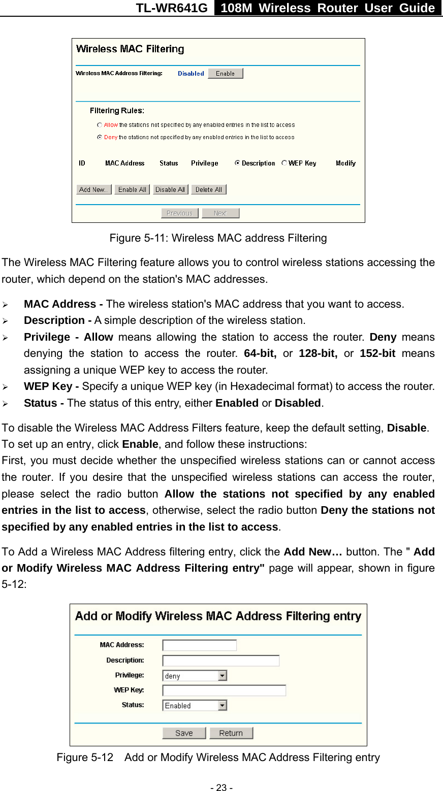 TL-WR641G   108M Wireless Router User Guide   - 23 - Figure 5-11: Wireless MAC address Filtering The Wireless MAC Filtering feature allows you to control wireless stations accessing the router, which depend on the station&apos;s MAC addresses.   ¾ MAC Address - The wireless station&apos;s MAC address that you want to access.   ¾ Description - A simple description of the wireless station.   ¾ Privilege - Allow means allowing the station to access the router. Deny means denying the station to access the router. 64-bit, or 128-bit, or 152-bit  means assigning a unique WEP key to access the router.   ¾ WEP Key - Specify a unique WEP key (in Hexadecimal format) to access the router.   ¾ Status - The status of this entry, either Enabled or Disabled. To disable the Wireless MAC Address Filters feature, keep the default setting, Disable. To set up an entry, click Enable, and follow these instructions:   First, you must decide whether the unspecified wireless stations can or cannot access the router. If you desire that the unspecified wireless stations can access the router, please select the radio button Allow the stations not specified by any enabled entries in the list to access, otherwise, select the radio button Deny the stations not specified by any enabled entries in the list to access. To Add a Wireless MAC Address filtering entry, click the Add New… button. The &quot; Add or Modify Wireless MAC Address Filtering entry&quot; page will appear, shown in figure 5-12:  Figure 5-12    Add or Modify Wireless MAC Address Filtering entry 