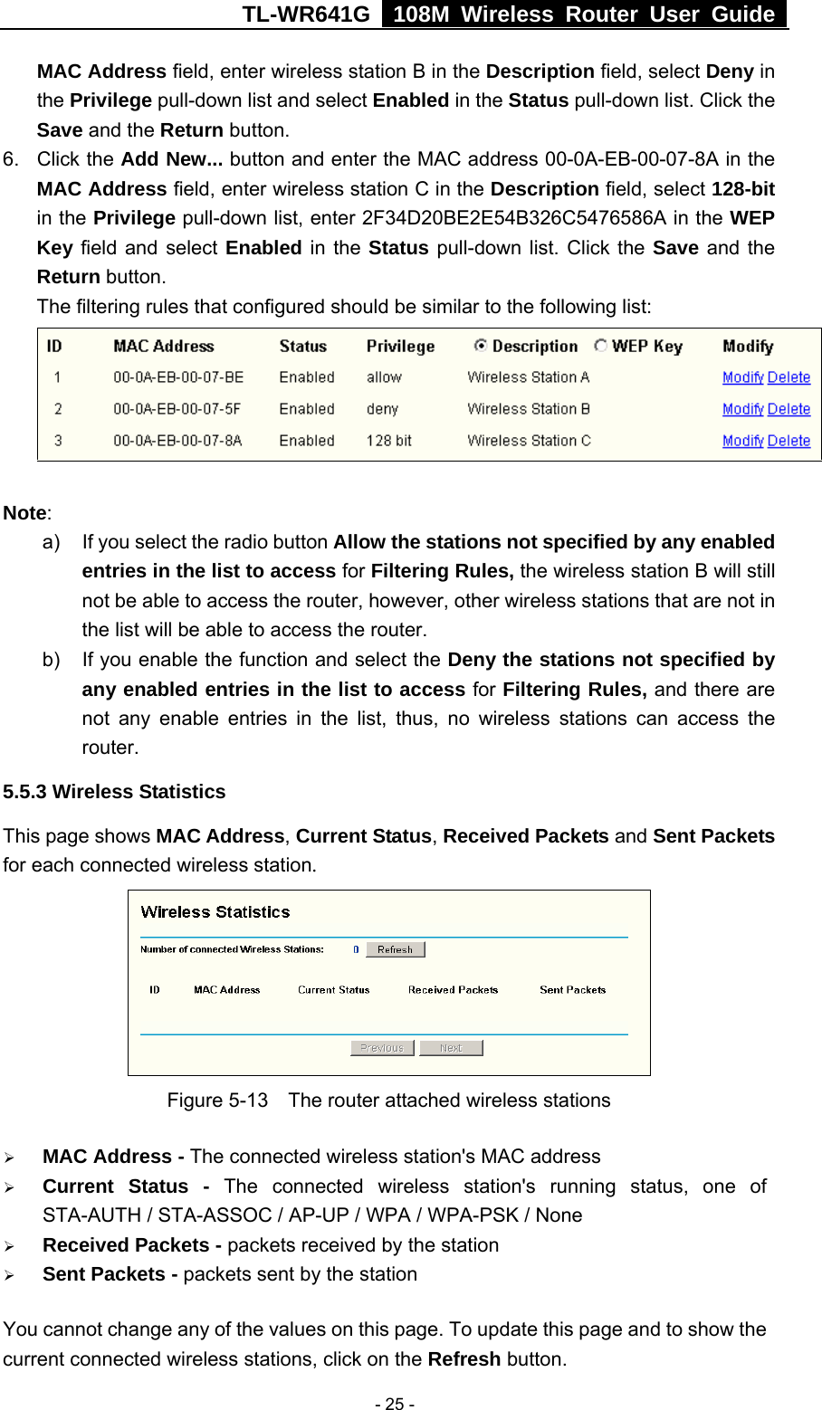 TL-WR641G   108M Wireless Router User Guide   - 25 -MAC Address field, enter wireless station B in the Description field, select Deny in the Privilege pull-down list and select Enabled in the Status pull-down list. Click the Save and the Return button. 6. Click the Add New... button and enter the MAC address 00-0A-EB-00-07-8A in the MAC Address field, enter wireless station C in the Description field, select 128-bit in the Privilege pull-down list, enter 2F34D20BE2E54B326C5476586A in the WEP Key field and select Enabled in the Status pull-down list. Click the Save and the Return button. The filtering rules that configured should be similar to the following list:  Note:  a)  If you select the radio button Allow the stations not specified by any enabled entries in the list to access for Filtering Rules, the wireless station B will still not be able to access the router, however, other wireless stations that are not in the list will be able to access the router. b)  If you enable the function and select the Deny the stations not specified by any enabled entries in the list to access for Filtering Rules, and there are not any enable entries in the list, thus, no wireless stations can access the router. 5.5.3 Wireless Statistics This page shows MAC Address, Current Status, Received Packets and Sent Packets for each connected wireless station.  Figure 5-13    The router attached wireless stations ¾ MAC Address - The connected wireless station&apos;s MAC address ¾ Current Status - The connected wireless station&apos;s running status, one of STA-AUTH / STA-ASSOC / AP-UP / WPA / WPA-PSK / None ¾ Received Packets - packets received by the station ¾ Sent Packets - packets sent by the station You cannot change any of the values on this page. To update this page and to show the current connected wireless stations, click on the Refresh button.   