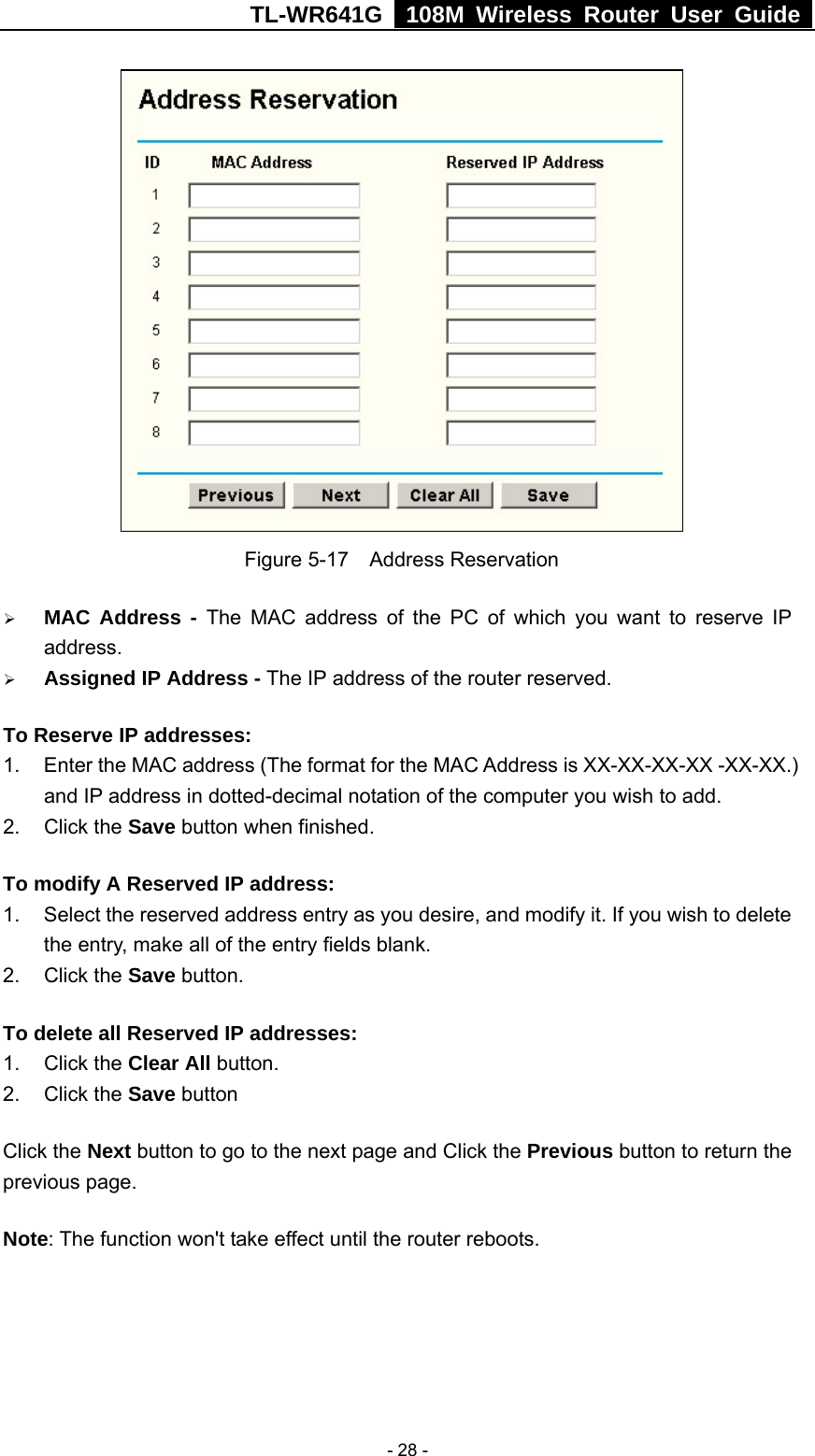 TL-WR641G   108M Wireless Router User Guide   - 28 - Figure 5-17  Address Reservation ¾ MAC Address - The MAC address of the PC of which you want to reserve IP address. ¾ Assigned IP Address - The IP address of the router reserved. To Reserve IP addresses:  1.  Enter the MAC address (The format for the MAC Address is XX-XX-XX-XX -XX-XX.) and IP address in dotted-decimal notation of the computer you wish to add.   2. Click the Save button when finished.   To modify A Reserved IP address:  1.  Select the reserved address entry as you desire, and modify it. If you wish to delete the entry, make all of the entry fields blank. 2. Click the Save button.   To delete all Reserved IP addresses: 1. Click the Clear All button. 2. Click the Save button Click the Next button to go to the next page and Click the Previous button to return the previous page. Note: The function won&apos;t take effect until the router reboots. 