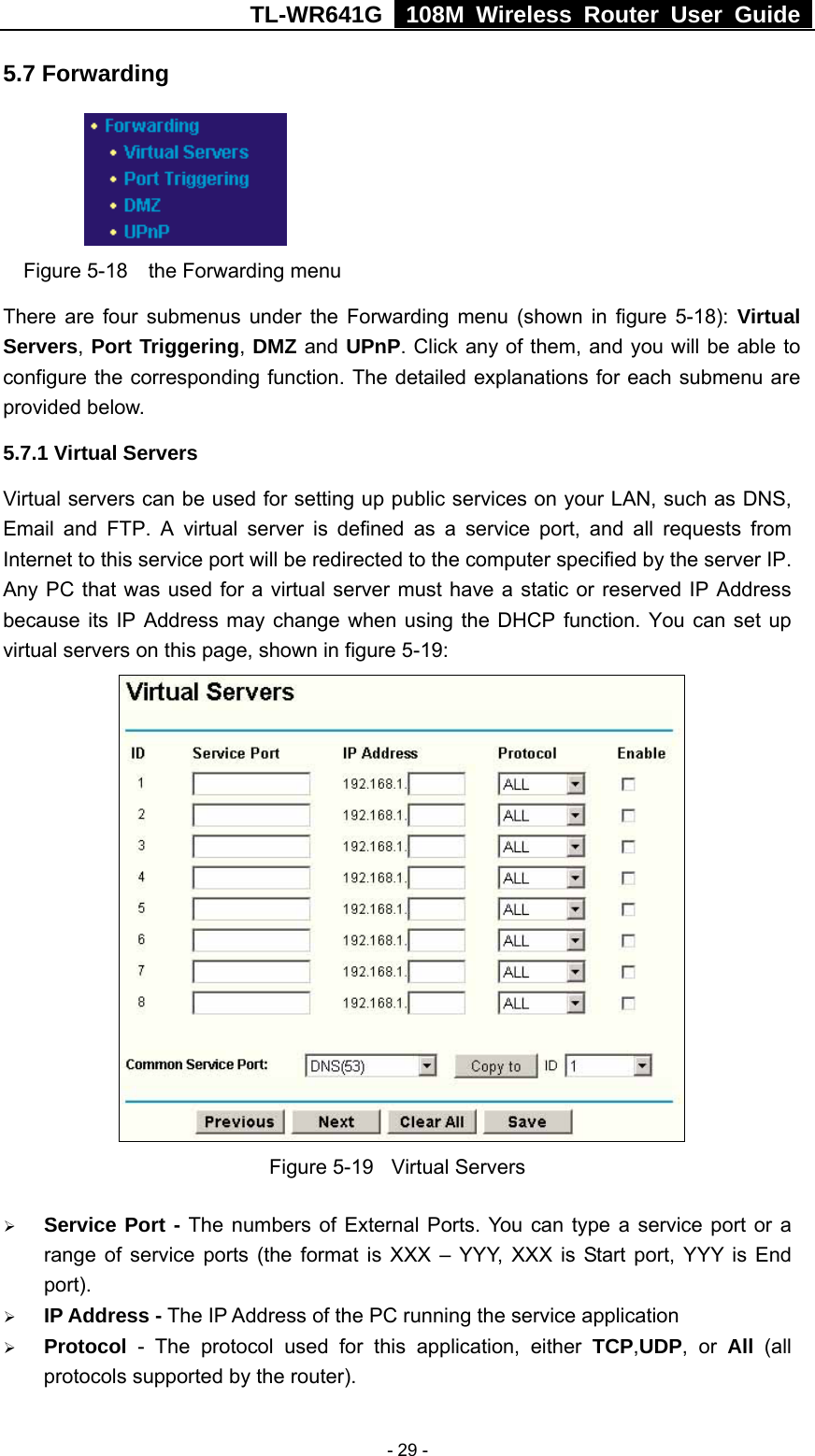 TL-WR641G   108M Wireless Router User Guide   - 29 -5.7 Forwarding     Figure 5-18  the Forwarding menu There are four submenus under the Forwarding menu (shown in figure 5-18): Virtual Servers, Port Triggering, DMZ and UPnP. Click any of them, and you will be able to configure the corresponding function. The detailed explanations for each submenu are provided below. 5.7.1 Virtual Servers Virtual servers can be used for setting up public services on your LAN, such as DNS, Email and FTP. A virtual server is defined as a service port, and all requests from Internet to this service port will be redirected to the computer specified by the server IP. Any PC that was used for a virtual server must have a static or reserved IP Address because its IP Address may change when using the DHCP function. You can set up virtual servers on this page, shown in figure 5-19:  Figure 5-19  Virtual Servers ¾ Service Port - The numbers of External Ports. You can type a service port or a range of service ports (the format is XXX – YYY, XXX is Start port, YYY is End port).  ¾ IP Address - The IP Address of the PC running the service application ¾ Protocol - The protocol used for this application, either TCP,UDP, or All  (all protocols supported by the router). 