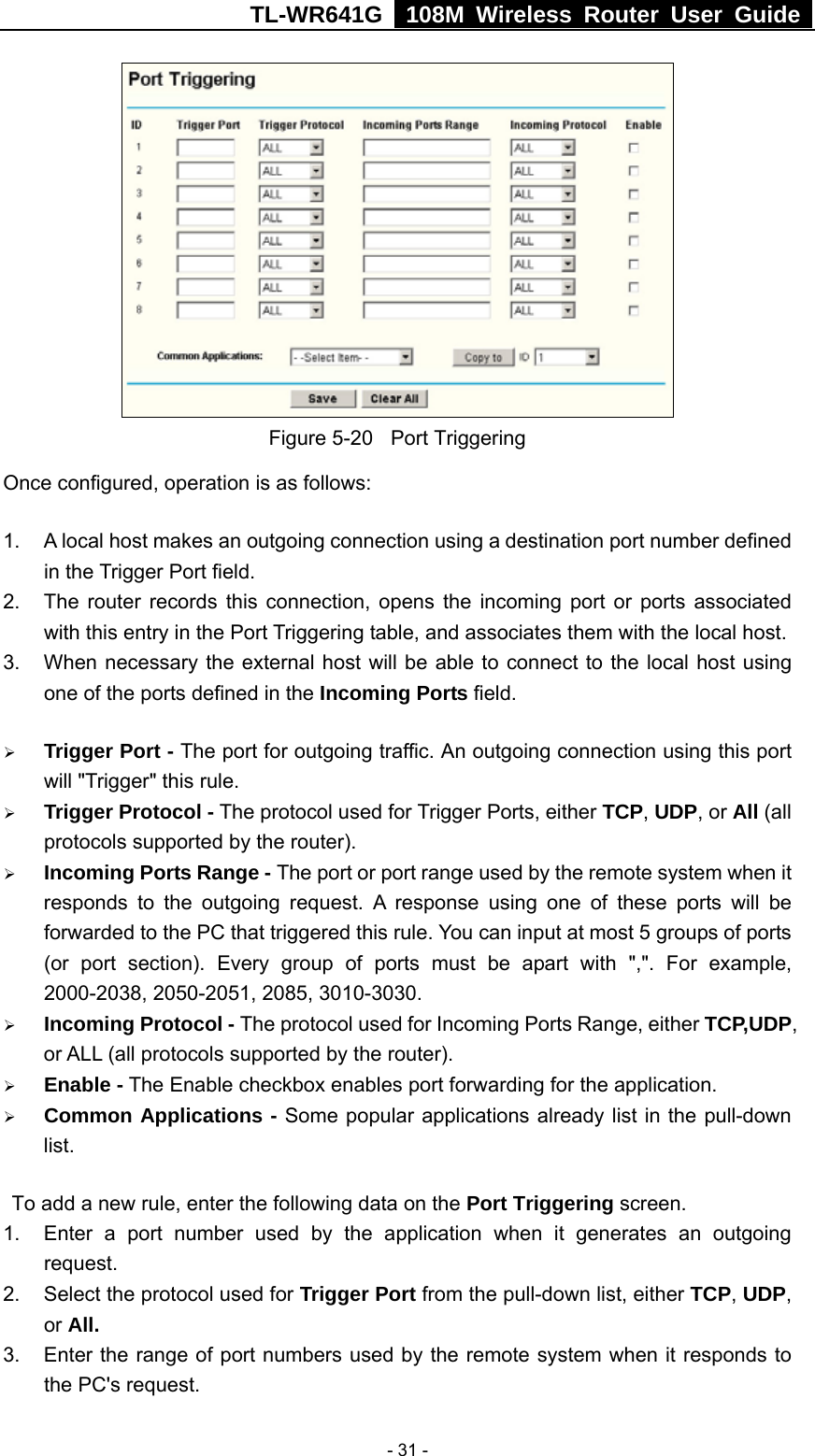 TL-WR641G   108M Wireless Router User Guide   - 31 - Figure 5-20  Port Triggering Once configured, operation is as follows:   1.  A local host makes an outgoing connection using a destination port number defined in the Trigger Port field.   2.  The router records this connection, opens the incoming port or ports associated with this entry in the Port Triggering table, and associates them with the local host.   3.  When necessary the external host will be able to connect to the local host using one of the ports defined in the Incoming Ports field. ¾ Trigger Port - The port for outgoing traffic. An outgoing connection using this port will &quot;Trigger&quot; this rule. ¾ Trigger Protocol - The protocol used for Trigger Ports, either TCP, UDP, or All (all protocols supported by the router). ¾ Incoming Ports Range - The port or port range used by the remote system when it responds to the outgoing request. A response using one of these ports will be forwarded to the PC that triggered this rule. You can input at most 5 groups of ports (or port section). Every group of ports must be apart with &quot;,&quot;. For example, 2000-2038, 2050-2051, 2085, 3010-3030. ¾ Incoming Protocol - The protocol used for Incoming Ports Range, either TCP,UDP, or ALL (all protocols supported by the router). ¾ Enable - The Enable checkbox enables port forwarding for the application. ¾ Common Applications - Some popular applications already list in the pull-down list. To add a new rule, enter the following data on the Port Triggering screen.   1.  Enter a port number used by the application when it generates an outgoing request.   2.  Select the protocol used for Trigger Port from the pull-down list, either TCP, UDP, or All. 3.  Enter the range of port numbers used by the remote system when it responds to the PC&apos;s request. 