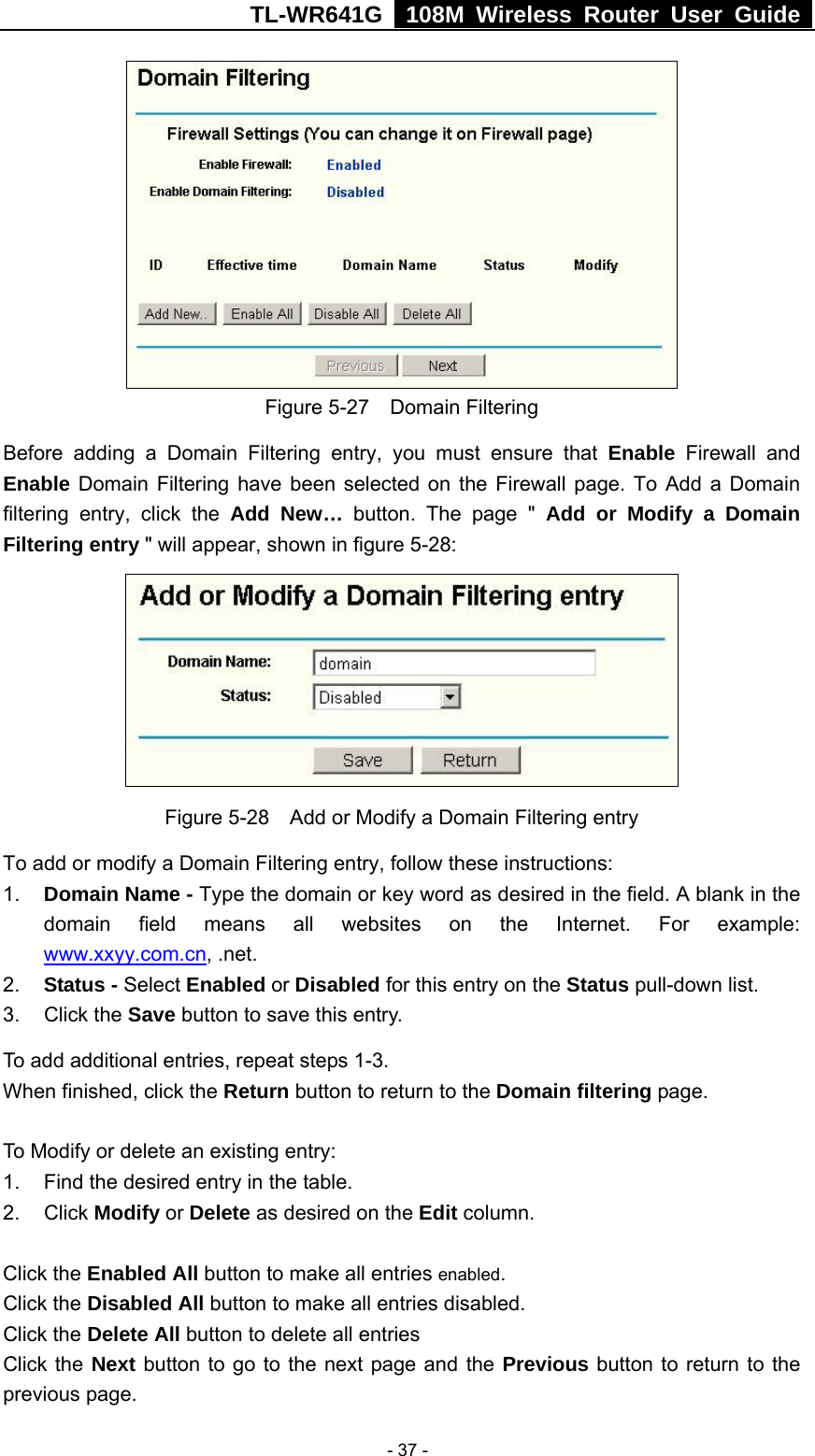 TL-WR641G   108M Wireless Router User Guide   - 37 - Figure 5-27  Domain Filtering Before adding a Domain Filtering entry, you must ensure that Enable Firewall and Enable Domain Filtering have been selected on the Firewall page. To Add a Domain filtering entry, click the Add New… button. The page &quot; Add or Modify a Domain Filtering entry &quot; will appear, shown in figure 5-28:  Figure 5-28    Add or Modify a Domain Filtering entry To add or modify a Domain Filtering entry, follow these instructions: 1.  Domain Name - Type the domain or key word as desired in the field. A blank in the domain field means all websites on the Internet. For example: www.xxyy.com.cn, .net. 2.  Status - Select Enabled or Disabled for this entry on the Status pull-down list. 3. Click the Save button to save this entry. To add additional entries, repeat steps 1-3. When finished, click the Return button to return to the Domain filtering page.  To Modify or delete an existing entry: 1.  Find the desired entry in the table. 2. Click Modify or Delete as desired on the Edit column.  Click the Enabled All button to make all entries enabled. Click the Disabled All button to make all entries disabled. Click the Delete All button to delete all entries Click the Next button to go to the next page and the Previous button to return to the previous page. 