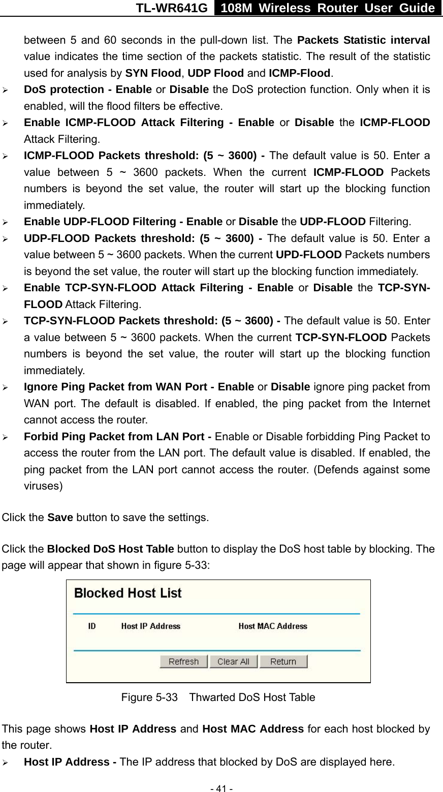 TL-WR641G   108M Wireless Router User Guide   - 41 -between 5 and 60 seconds in the pull-down list. The Packets Statistic interval value indicates the time section of the packets statistic. The result of the statistic used for analysis by SYN Flood, UDP Flood and ICMP-Flood. ¾ DoS protection - Enable or Disable the DoS protection function. Only when it is enabled, will the flood filters be effective. ¾ Enable ICMP-FLOOD Attack Filtering - Enable or Disable the ICMP-FLOOD Attack Filtering. ¾ ICMP-FLOOD Packets threshold: (5 ~ 3600) - The default value is 50. Enter a value between 5 ~ 3600 packets. When the current ICMP-FLOOD Packets numbers is beyond the set value, the router will start up the blocking function immediately. ¾ Enable UDP-FLOOD Filtering - Enable or Disable the UDP-FLOOD Filtering.   ¾ UDP-FLOOD Packets threshold: (5 ~ 3600) - The default value is 50. Enter a value between 5 ~ 3600 packets. When the current UPD-FLOOD Packets numbers is beyond the set value, the router will start up the blocking function immediately. ¾ Enable TCP-SYN-FLOOD Attack Filtering - Enable or Disable the TCP-SYN- FLOOD Attack Filtering. ¾ TCP-SYN-FLOOD Packets threshold: (5 ~ 3600) - The default value is 50. Enter a value between 5 ~ 3600 packets. When the current TCP-SYN-FLOOD Packets numbers is beyond the set value, the router will start up the blocking function immediately. ¾ Ignore Ping Packet from WAN Port - Enable or Disable ignore ping packet from WAN port. The default is disabled. If enabled, the ping packet from the Internet cannot access the router. ¾ Forbid Ping Packet from LAN Port - Enable or Disable forbidding Ping Packet to access the router from the LAN port. The default value is disabled. If enabled, the ping packet from the LAN port cannot access the router. (Defends against some viruses) Click the Save button to save the settings. Click the Blocked DoS Host Table button to display the DoS host table by blocking. The page will appear that shown in figure 5-33:  Figure 5-33  Thwarted DoS Host Table This page shows Host IP Address and Host MAC Address for each host blocked by the router.   ¾ Host IP Address - The IP address that blocked by DoS are displayed here. 