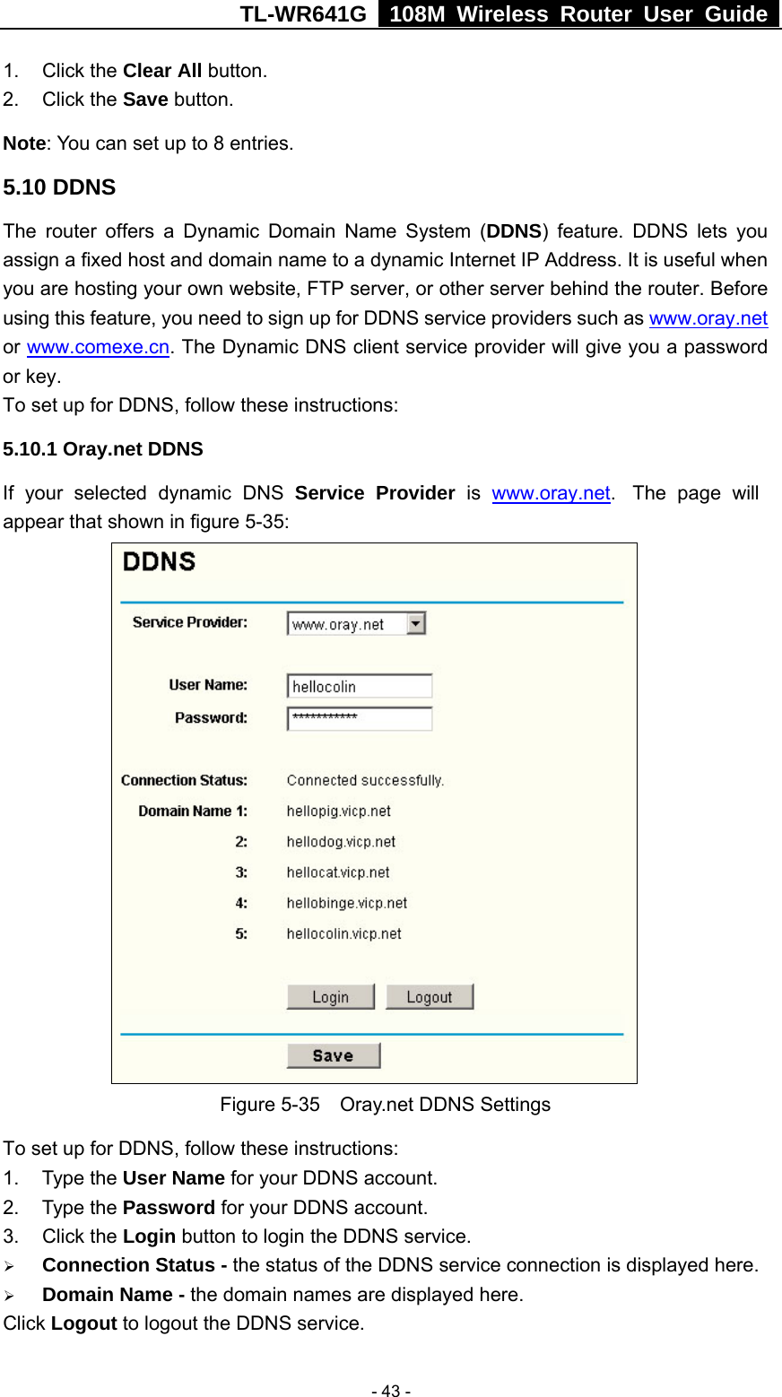 TL-WR641G   108M Wireless Router User Guide   - 43 -1. Click the Clear All button. 2. Click the Save button. Note: You can set up to 8 entries. 5.10 DDNS The router offers a Dynamic Domain Name System (DDNS) feature. DDNS lets you assign a fixed host and domain name to a dynamic Internet IP Address. It is useful when you are hosting your own website, FTP server, or other server behind the router. Before using this feature, you need to sign up for DDNS service providers such as www.oray.net or www.comexe.cn. The Dynamic DNS client service provider will give you a password or key. To set up for DDNS, follow these instructions: 5.10.1 Oray.net DDNS If your selected dynamic DNS Service Provider is  www.oray.net.  The page will appear that shown in figure 5-35:   Figure 5-35    Oray.net DDNS Settings To set up for DDNS, follow these instructions: 1. Type the User Name for your DDNS account.   2. Type the Password for your DDNS account.   3. Click the Login button to login the DDNS service.   ¾ Connection Status - the status of the DDNS service connection is displayed here. ¾ Domain Name - the domain names are displayed here. Click Logout to logout the DDNS service. 