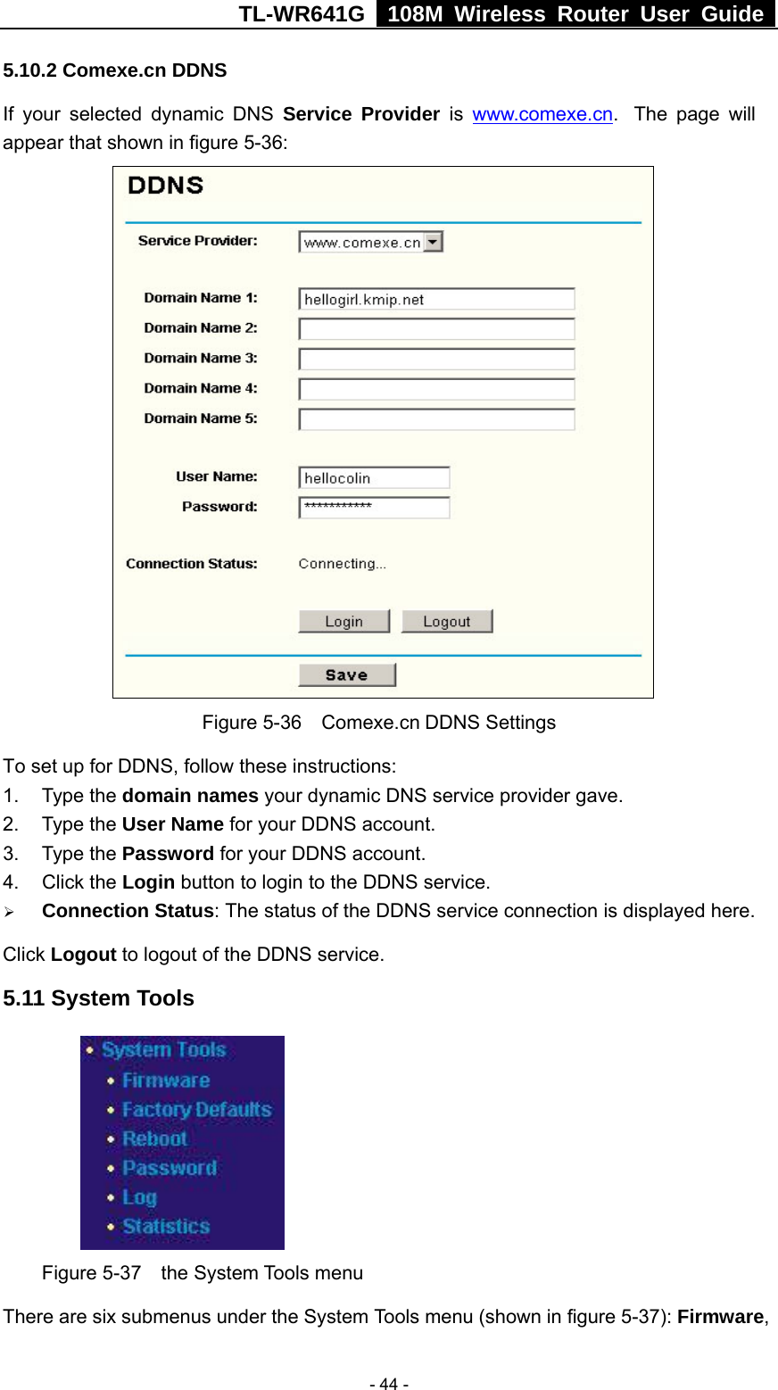 TL-WR641G   108M Wireless Router User Guide   - 44 -5.10.2 Comexe.cn DDNS If your selected dynamic DNS Service Provider is www.comexe.cn.  The page will appear that shown in figure 5-36:  Figure 5-36  Comexe.cn DDNS Settings To set up for DDNS, follow these instructions: 1. Type the domain names your dynamic DNS service provider gave.   2. Type the User Name for your DDNS account.   3. Type the Password for your DDNS account.   4. Click the Login button to login to the DDNS service. ¾ Connection Status: The status of the DDNS service connection is displayed here. Click Logout to logout of the DDNS service. 5.11 System Tools  Figure 5-37  the System Tools menu There are six submenus under the System Tools menu (shown in figure 5-37): Firmware, 