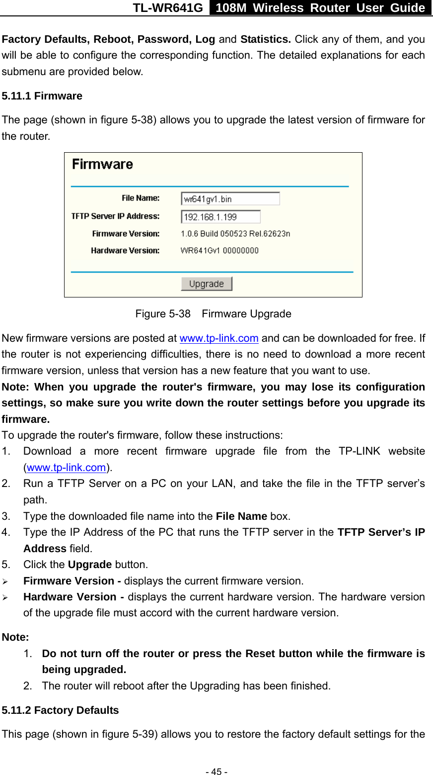 TL-WR641G   108M Wireless Router User Guide   - 45 -Factory Defaults, Reboot, Password, Log and Statistics. Click any of them, and you will be able to configure the corresponding function. The detailed explanations for each submenu are provided below. 5.11.1 Firmware The page (shown in figure 5-38) allows you to upgrade the latest version of firmware for the router.  Figure 5-38  Firmware Upgrade New firmware versions are posted at www.tp-link.com and can be downloaded for free. If the router is not experiencing difficulties, there is no need to download a more recent firmware version, unless that version has a new feature that you want to use. Note: When you upgrade the router&apos;s firmware, you may lose its configuration settings, so make sure you write down the router settings before you upgrade its firmware. To upgrade the router&apos;s firmware, follow these instructions: 1.  Download a more recent firmware upgrade file from the TP-LINK website (www.tp-link.com).  2.  Run a TFTP Server on a PC on your LAN, and take the file in the TFTP server’s path. 3.  Type the downloaded file name into the File Name box. 4.  Type the IP Address of the PC that runs the TFTP server in the TFTP Server’s IP Address field. 5. Click the Upgrade button.   ¾ Firmware Version - displays the current firmware version. ¾ Hardware Version - displays the current hardware version. The hardware version of the upgrade file must accord with the current hardware version. Note:  1.  Do not turn off the router or press the Reset button while the firmware is being upgraded. 2.  The router will reboot after the Upgrading has been finished. 5.11.2 Factory Defaults This page (shown in figure 5-39) allows you to restore the factory default settings for the 