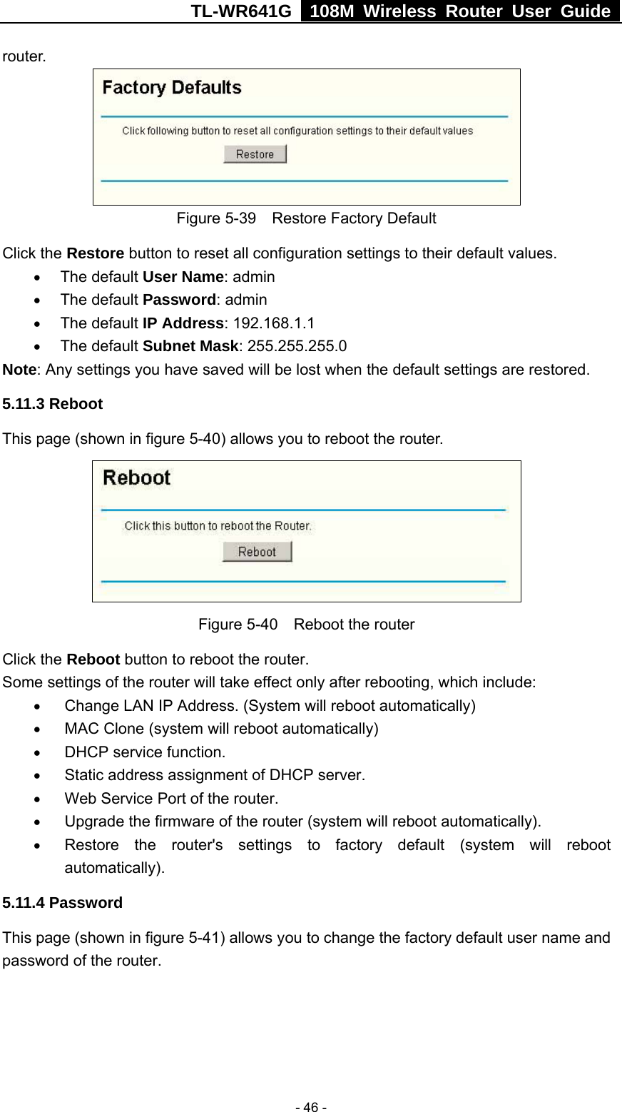 TL-WR641G   108M Wireless Router User Guide   - 46 -router.  Figure 5-39    Restore Factory Default Click the Restore button to reset all configuration settings to their default values.   • The default User Name: admin • The default Password: admin • The default IP Address: 192.168.1.1 • The default Subnet Mask: 255.255.255.0 Note: Any settings you have saved will be lost when the default settings are restored. 5.11.3 Reboot This page (shown in figure 5-40) allows you to reboot the router.  Figure 5-40    Reboot the router Click the Reboot button to reboot the router. Some settings of the router will take effect only after rebooting, which include: • Change LAN IP Address. (System will reboot automatically) • MAC Clone (system will reboot automatically) • DHCP service function. • Static address assignment of DHCP server. • Web Service Port of the router. • Upgrade the firmware of the router (system will reboot automatically). • Restore the router&apos;s settings to factory default (system will reboot automatically). 5.11.4 Password This page (shown in figure 5-41) allows you to change the factory default user name and password of the router.   