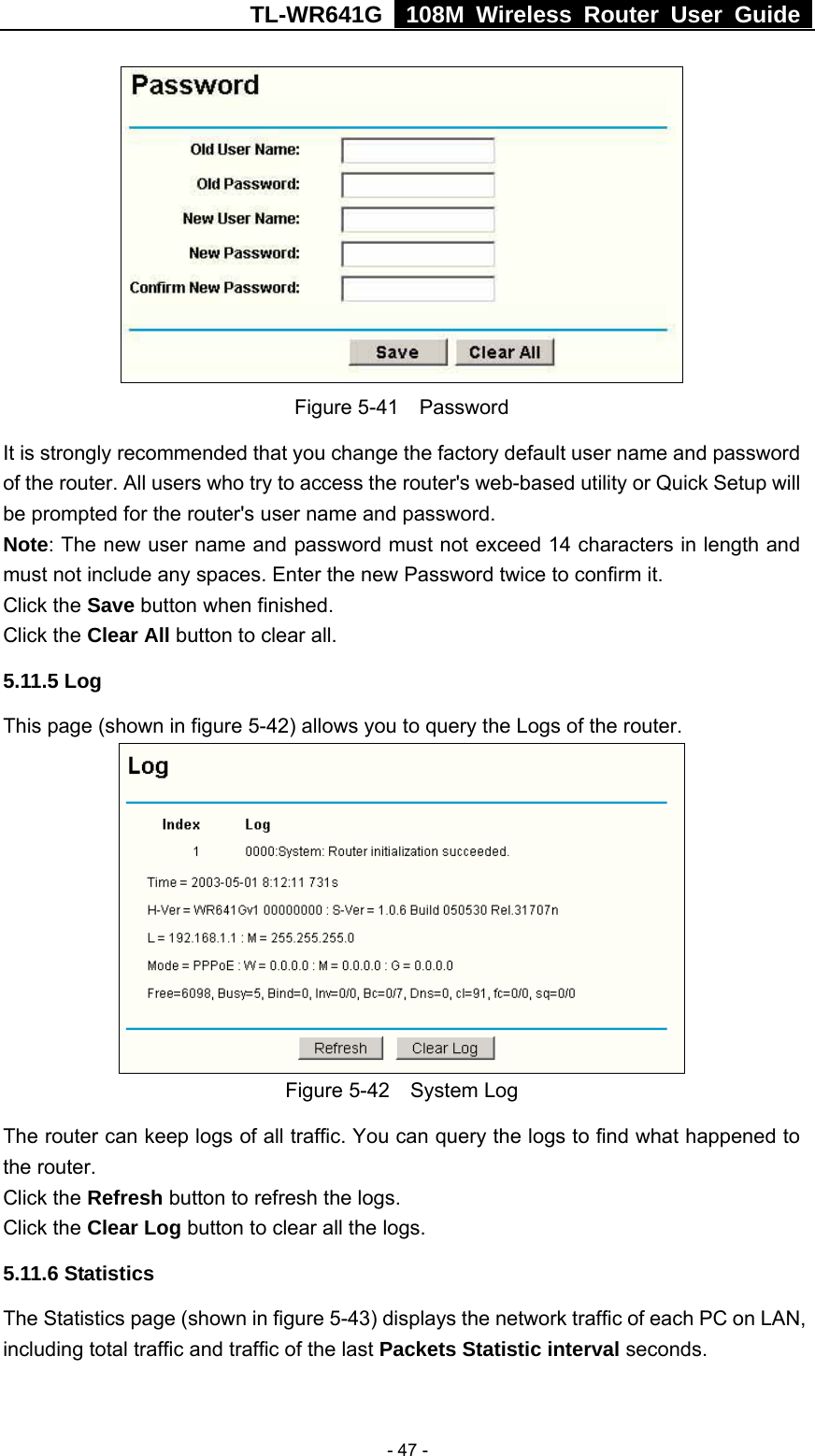 TL-WR641G   108M Wireless Router User Guide   - 47 - Figure 5-41  Password It is strongly recommended that you change the factory default user name and password of the router. All users who try to access the router&apos;s web-based utility or Quick Setup will be prompted for the router&apos;s user name and password. Note: The new user name and password must not exceed 14 characters in length and must not include any spaces. Enter the new Password twice to confirm it. Click the Save button when finished. Click the Clear All button to clear all. 5.11.5 Log This page (shown in figure 5-42) allows you to query the Logs of the router.    Figure 5-42  System Log The router can keep logs of all traffic. You can query the logs to find what happened to the router. Click the Refresh button to refresh the logs. Click the Clear Log button to clear all the logs. 5.11.6 Statistics The Statistics page (shown in figure 5-43) displays the network traffic of each PC on LAN, including total traffic and traffic of the last Packets Statistic interval seconds.   