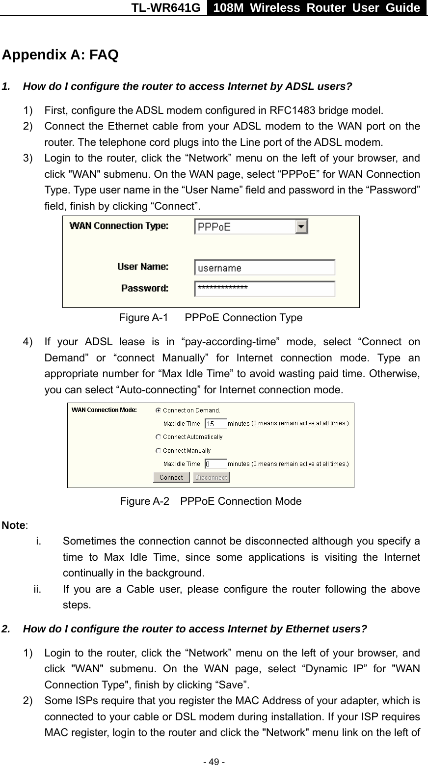 TL-WR641G   108M Wireless Router User Guide   - 49 -Appendix A: FAQ 1.  How do I configure the router to access Internet by ADSL users? 1)  First, configure the ADSL modem configured in RFC1483 bridge model. 2)  Connect the Ethernet cable from your ADSL modem to the WAN port on the router. The telephone cord plugs into the Line port of the ADSL modem. 3)  Login to the router, click the “Network” menu on the left of your browser, and click &quot;WAN&quot; submenu. On the WAN page, select “PPPoE” for WAN Connection Type. Type user name in the “User Name” field and password in the “Password” field, finish by clicking “Connect”.  Figure A-1   PPPoE Connection Type 4)  If your ADSL lease is in “pay-according-time” mode, select “Connect on Demand” or “connect Manually” for Internet connection mode. Type an appropriate number for “Max Idle Time” to avoid wasting paid time. Otherwise, you can select “Auto-connecting” for Internet connection mode.  Figure A-2  PPPoE Connection Mode Note:  i.  Sometimes the connection cannot be disconnected although you specify a time to Max Idle Time, since some applications is visiting the Internet continually in the background. ii.  If you are a Cable user, please configure the router following the above steps. 2.  How do I configure the router to access Internet by Ethernet users? 1)  Login to the router, click the “Network” menu on the left of your browser, and click &quot;WAN&quot; submenu. On the WAN page, select “Dynamic IP” for &quot;WAN Connection Type&quot;, finish by clicking “Save”. 2)  Some ISPs require that you register the MAC Address of your adapter, which is connected to your cable or DSL modem during installation. If your ISP requires MAC register, login to the router and click the &quot;Network&quot; menu link on the left of 