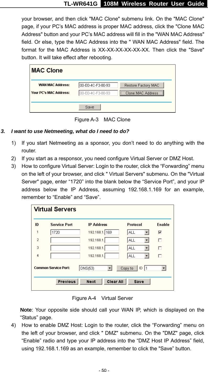 TL-WR641G   108M Wireless Router User Guide   - 50 -your browser, and then click &quot;MAC Clone&quot; submenu link. On the &quot;MAC Clone&quot; page, if your PC’s MAC address is proper MAC address, click the &quot;Clone MAC Address&quot; button and your PC’s MAC address will fill in the &quot;WAN MAC Address&quot; field. Or else, type the MAC Address into the &quot; WAN MAC Address&quot; field. The format for the MAC Address is XX-XX-XX-XX-XX-XX. Then click the &quot;Save&quot; button. It will take effect after rebooting.  Figure A-3  MAC Clone 3.  I want to use Netmeeting, what do I need to do? 1)  If you start Netmeeting as a sponsor, you don’t need to do anything with the router. 2)  If you start as a responsor, you need configure Virtual Server or DMZ Host. 3)  How to configure Virtual Server: Login to the router, click the “Forwarding” menu on the left of your browser, and click &quot; Virtual Servers&quot; submenu. On the &quot;Virtual Server&quot; page, enter “1720” into the blank below the “Service Port”, and your IP address below the IP Address, assuming 192.168.1.169 for an example, remember to “Enable” and “Save”.    Figure A-4  Virtual Server Note: Your opposite side should call your WAN IP, which is displayed on the “Status” page. 4)  How to enable DMZ Host: Login to the router, click the “Forwarding” menu on the left of your browser, and click &quot; DMZ&quot; submenu. On the &quot;DMZ&quot; page, click “Enable” radio and type your IP address into the “DMZ Host IP Address” field, using 192.168.1.169 as an example, remember to click the &quot;Save” button.   