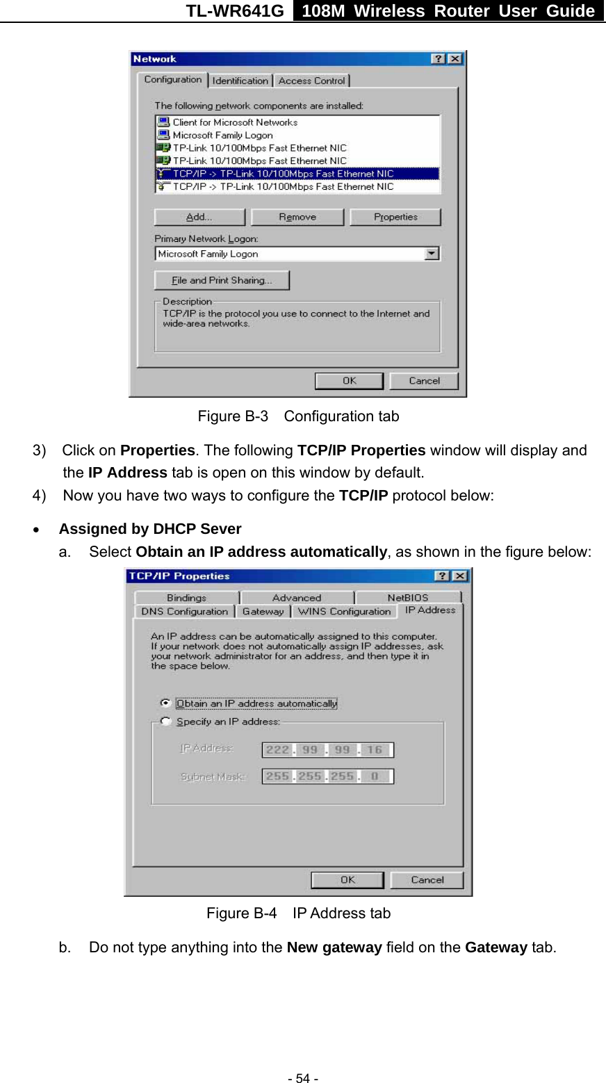 TL-WR641G   108M Wireless Router User Guide   - 54 - Figure B-3  Configuration tab 3)  Click on Properties. The following TCP/IP Properties window will display and   the IP Address tab is open on this window by default. 4)  Now you have two ways to configure the TCP/IP protocol below: • Assigned by DHCP Sever a. Select Obtain an IP address automatically, as shown in the figure below:  Figure B-4  IP Address tab b.  Do not type anything into the New gateway field on the Gateway tab.   