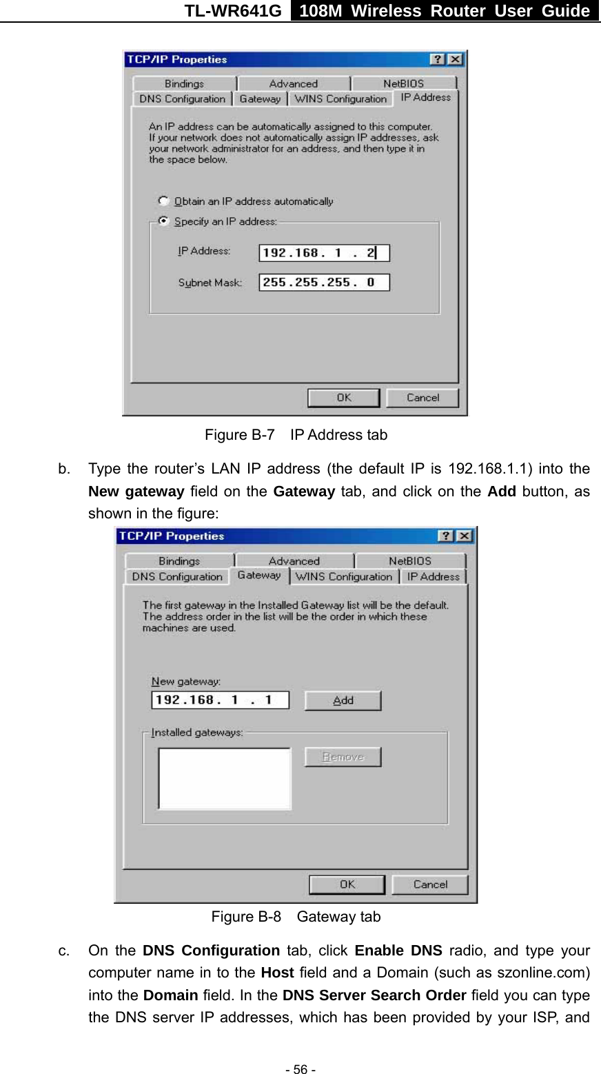 TL-WR641G   108M Wireless Router User Guide   - 56 - Figure B-7  IP Address tab b.  Type the router’s LAN IP address (the default IP is 192.168.1.1) into the New gateway field on the Gateway tab, and click on the Add button, as shown in the figure:    Figure B-8  Gateway tab c. On the DNS Configuration tab, click Enable DNS radio, and type your computer name in to the Host field and a Domain (such as szonline.com) into the Domain field. In the DNS Server Search Order field you can type the DNS server IP addresses, which has been provided by your ISP, and 