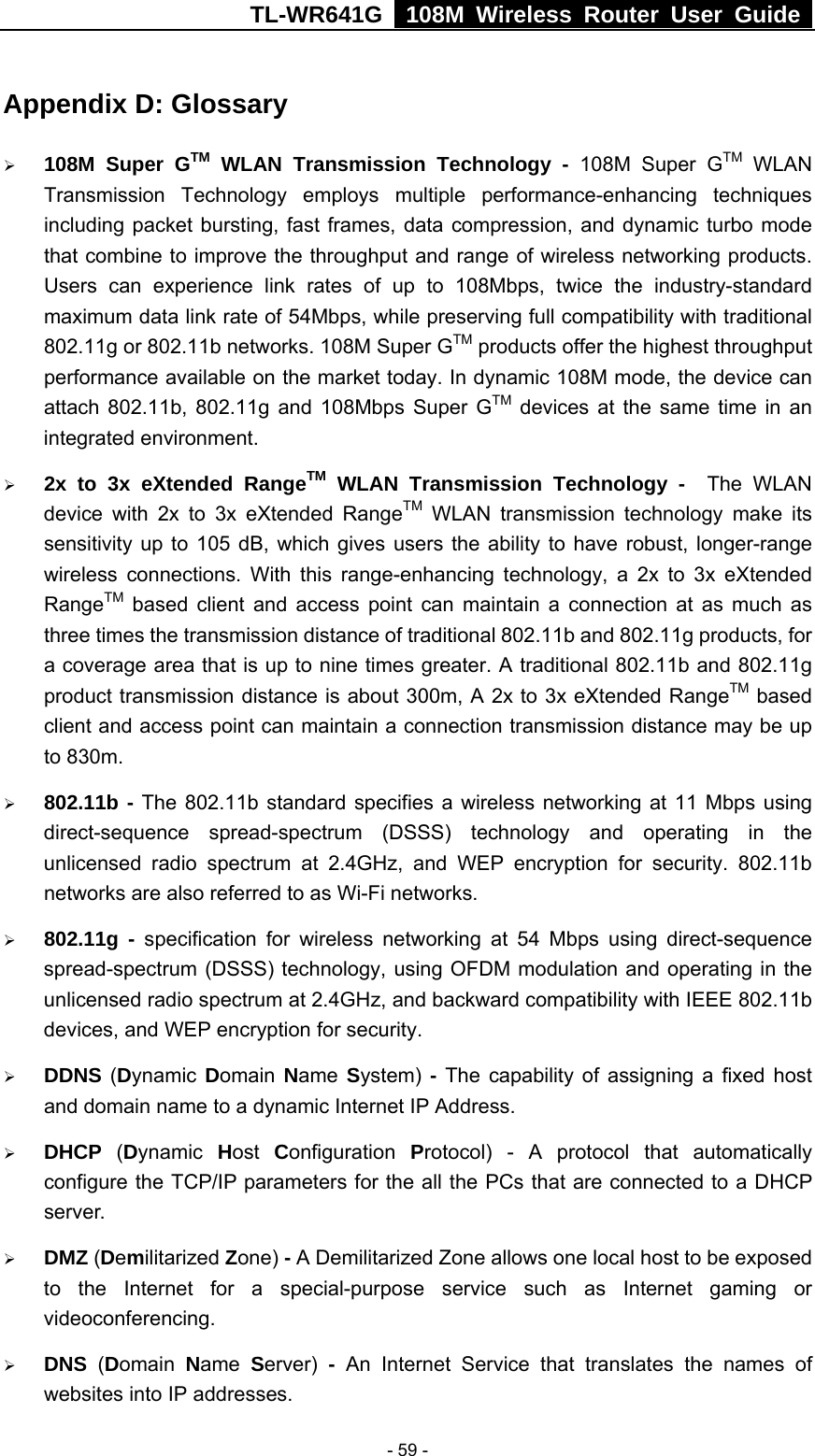 TL-WR641G   108M Wireless Router User Guide   - 59 -Appendix D: Glossary ¾ 108M Super GTM WLAN Transmission Technology - 108M Super GTM WLAN Transmission Technology employs multiple performance-enhancing techniques including packet bursting, fast frames, data compression, and dynamic turbo mode that combine to improve the throughput and range of wireless networking products. Users can experience link rates of up to 108Mbps, twice the industry-standard maximum data link rate of 54Mbps, while preserving full compatibility with traditional 802.11g or 802.11b networks. 108M Super GTM products offer the highest throughput performance available on the market today. In dynamic 108M mode, the device can attach 802.11b, 802.11g and 108Mbps Super GTM devices at the same time in an integrated environment. ¾ 2x to 3x eXtended RangeTM WLAN Transmission Technology -  The WLAN device with 2x to 3x eXtended RangeTM WLAN transmission technology make its sensitivity up to 105 dB, which gives users the ability to have robust, longer-range wireless connections. With this range-enhancing technology, a 2x to 3x eXtended RangeTM based client and access point can maintain a connection at as much as three times the transmission distance of traditional 802.11b and 802.11g products, for a coverage area that is up to nine times greater. A traditional 802.11b and 802.11g product transmission distance is about 300m, A 2x to 3x eXtended RangeTM based client and access point can maintain a connection transmission distance may be up to 830m. ¾ 802.11b - The 802.11b standard specifies a wireless networking at 11 Mbps using direct-sequence spread-spectrum (DSSS) technology and operating in the unlicensed radio spectrum at 2.4GHz, and WEP encryption for security. 802.11b networks are also referred to as Wi-Fi networks. ¾ 802.11g - specification for wireless networking at 54 Mbps using direct-sequence spread-spectrum (DSSS) technology, using OFDM modulation and operating in the unlicensed radio spectrum at 2.4GHz, and backward compatibility with IEEE 802.11b devices, and WEP encryption for security. ¾ DDNS (Dynamic  Domain  Name  System) - The capability of assigning a fixed host and domain name to a dynamic Internet IP Address.   ¾ DHCP  (Dynamic  Host  Configuration  Protocol) - A protocol that automatically configure the TCP/IP parameters for the all the PCs that are connected to a DHCP server. ¾ DMZ (Demilitarized Zone) - A Demilitarized Zone allows one local host to be exposed to the Internet for a special-purpose service such as Internet gaming or videoconferencing. ¾ DNS  (Domain  Name  Server)  - An Internet Service that translates the names of websites into IP addresses. 