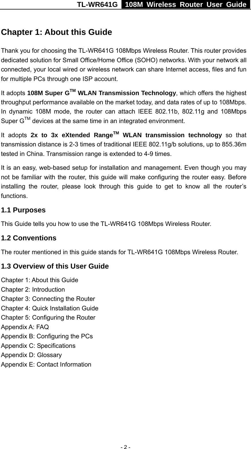 TL-WR641G   108M Wireless Router User Guide   - 2 -Chapter 1: About this Guide Thank you for choosing the TL-WR641G 108Mbps Wireless Router. This router provides dedicated solution for Small Office/Home Office (SOHO) networks. With your network all connected, your local wired or wireless network can share Internet access, files and fun for multiple PCs through one ISP account.     It adopts 108M Super GTM WLAN Transmission Technology, which offers the highest throughput performance available on the market today, and data rates of up to 108Mbps. In dynamic 108M mode, the router can attach IEEE 802.11b, 802.11g and 108Mbps Super GTM devices at the same time in an integrated environment. It adopts 2x to 3x eXtended RangeTM WLAN transmission technology so that transmission distance is 2-3 times of traditional IEEE 802.11g/b solutions, up to 855.36m tested in China. Transmission range is extended to 4-9 times. It is an easy, web-based setup for installation and management. Even though you may not be familiar with the router, this guide will make configuring the router easy. Before installing the router, please look through this guide to get to know all the router’s functions. 1.1 Purposes This Guide tells you how to use the TL-WR641G 108Mbps Wireless Router.   1.2 Conventions The router mentioned in this guide stands for TL-WR641G 108Mbps Wireless Router. 1.3 Overview of this User Guide Chapter 1: About this Guide Chapter 2: Introduction Chapter 3: Connecting the Router Chapter 4: Quick Installation Guide Chapter 5: Configuring the Router Appendix A: FAQ Appendix B: Configuring the PCs Appendix C: Specifications Appendix D: Glossary Appendix E: Contact Information 