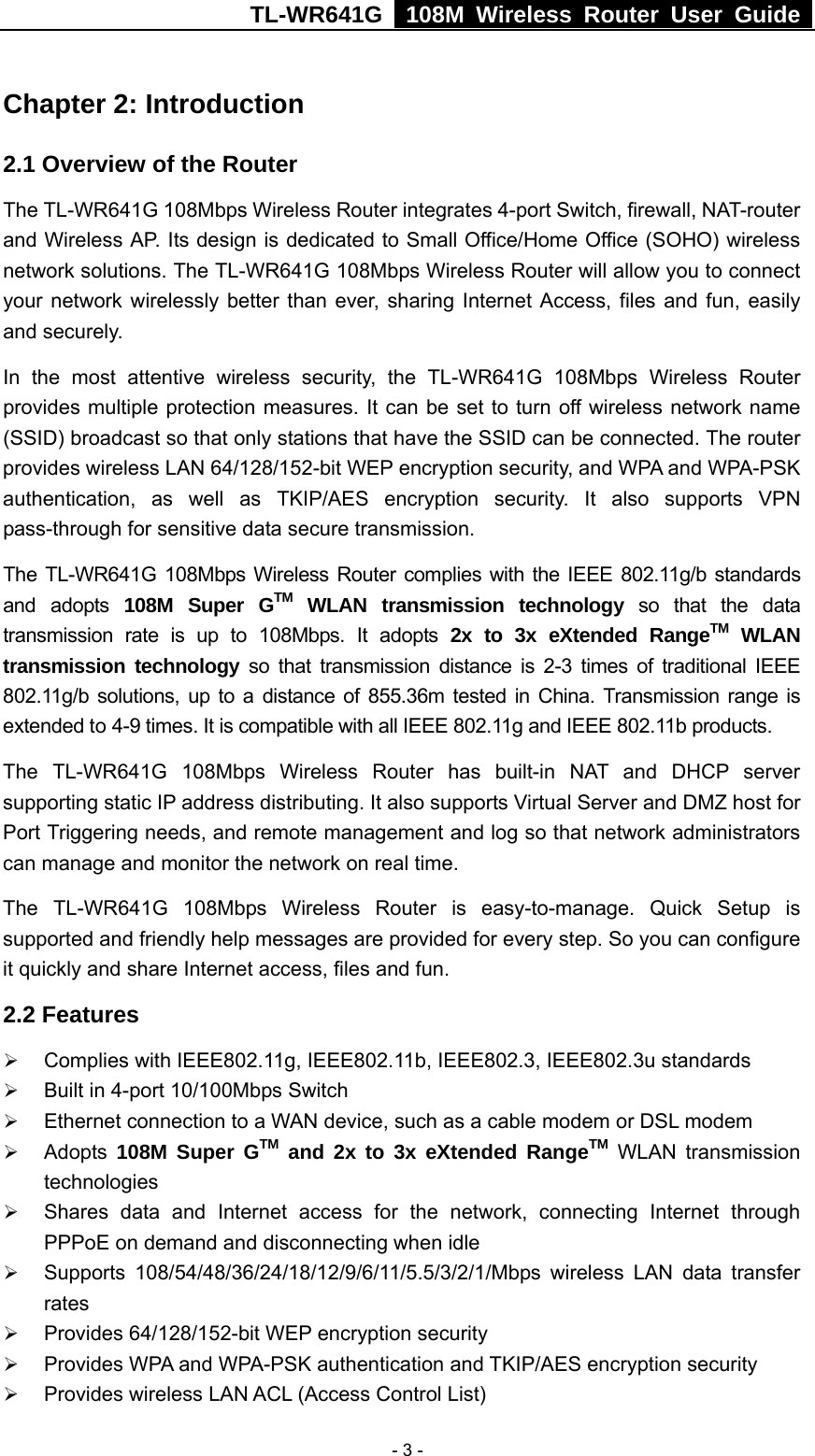 TL-WR641G   108M Wireless Router User Guide   - 3 -Chapter 2: Introduction 2.1 Overview of the Router The TL-WR641G 108Mbps Wireless Router integrates 4-port Switch, firewall, NAT-router and Wireless AP. Its design is dedicated to Small Office/Home Office (SOHO) wireless network solutions. The TL-WR641G 108Mbps Wireless Router will allow you to connect your network wirelessly better than ever, sharing Internet Access, files and fun, easily and securely. In the most attentive wireless security, the TL-WR641G 108Mbps Wireless Router provides multiple protection measures. It can be set to turn off wireless network name (SSID) broadcast so that only stations that have the SSID can be connected. The router provides wireless LAN 64/128/152-bit WEP encryption security, and WPA and WPA-PSK authentication, as well as TKIP/AES encryption security. It also supports VPN pass-through for sensitive data secure transmission. The TL-WR641G 108Mbps Wireless Router complies with the IEEE 802.11g/b standards and adopts 108M Super GTM WLAN transmission technology so that the data transmission rate is up to 108Mbps. It adopts 2x to 3x eXtended RangeTM WLAN transmission technology so that transmission distance is 2-3 times of traditional IEEE 802.11g/b solutions, up to a distance of 855.36m tested in China. Transmission range is extended to 4-9 times. It is compatible with all IEEE 802.11g and IEEE 802.11b products. The TL-WR641G 108Mbps Wireless Router has built-in NAT and DHCP server supporting static IP address distributing. It also supports Virtual Server and DMZ host for Port Triggering needs, and remote management and log so that network administrators can manage and monitor the network on real time.   The TL-WR641G 108Mbps Wireless Router is easy-to-manage. Quick Setup is supported and friendly help messages are provided for every step. So you can configure it quickly and share Internet access, files and fun. 2.2 Features ¾ Complies with IEEE802.11g, IEEE802.11b, IEEE802.3, IEEE802.3u standards ¾ Built in 4-port 10/100Mbps Switch ¾ Ethernet connection to a WAN device, such as a cable modem or DSL modem ¾ Adopts  108M Super GTM and 2x to 3x eXtended RangeTM WLAN transmission technologies ¾ Shares data and Internet access for the network, connecting Internet through PPPoE on demand and disconnecting when idle ¾ Supports 108/54/48/36/24/18/12/9/6/11/5.5/3/2/1/Mbps  wireless LAN data transfer rates ¾ Provides 64/128/152-bit WEP encryption security ¾ Provides WPA and WPA-PSK authentication and TKIP/AES encryption security ¾ Provides wireless LAN ACL (Access Control List)   