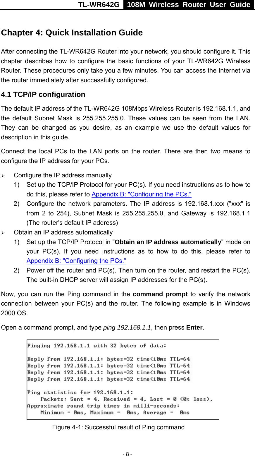TL-WR642G   108M Wireless Router User Guide   - 8 - Chapter 4: Quick Installation Guide After connecting the TL-WR642G Router into your network, you should configure it. This chapter describes how to configure the basic functions of your TL-WR642G Wireless Router. These procedures only take you a few minutes. You can access the Internet via the router immediately after successfully configured. 4.1 TCP/IP configuration The default IP address of the TL-WR642G 108Mbps Wireless Router is 192.168.1.1, and the default Subnet Mask is 255.255.255.0. These values can be seen from the LAN. They can be changed as you desire, as an example we use the default values for description in this guide. Connect the local PCs to the LAN ports on the router. There are then two means to configure the IP address for your PCs. ¾ Configure the IP address manually 1)  Set up the TCP/IP Protocol for your PC(s). If you need instructions as to how to do this, please refer to Appendix B: &quot;Configuring the PCs.&quot; 2)  Configure the network parameters. The IP address is 192.168.1.xxx (&quot;xxx&quot; is from 2 to 254), Subnet Mask is 255.255.255.0, and Gateway is 192.168.1.1 (The router&apos;s default IP address) ¾ Obtain an IP address automatically 1)  Set up the TCP/IP Protocol in &quot;Obtain an IP address automatically&quot; mode on your PC(s). If you need instructions as to how to do this, please refer to Appendix B: &quot;Configuring the PCs.&quot; 2)  Power off the router and PC(s). Then turn on the router, and restart the PC(s). The built-in DHCP server will assign IP addresses for the PC(s). Now, you can run the Ping command in the command prompt to verify the network connection between your PC(s) and the router. The following example is in Windows 2000 OS. Open a command prompt, and type ping 192.168.1.1, then press Enter.                Figure 4-1: Successful result of Ping command 