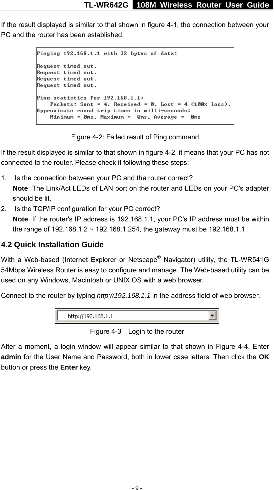 TL-WR642G   108M Wireless Router User Guide   - 9 - If the result displayed is similar to that shown in figure 4-1, the connection between your PC and the router has been established.    Figure 4-2: Failed result of Ping command If the result displayed is similar to that shown in figure 4-2, it means that your PC has not connected to the router. Please check it following these steps: 1.  Is the connection between your PC and the router correct? Note: The Link/Act LEDs of LAN port on the router and LEDs on your PC&apos;s adapter should be lit. 2. Is the TCP/IP configuration for your PC correct? Note: If the router&apos;s IP address is 192.168.1.1, your PC&apos;s IP address must be within the range of 192.168.1.2 ~ 192.168.1.254, the gateway must be 192.168.1.1 4.2 Quick Installation Guide With a Web-based (Internet Explorer or Netscape® Navigator) utility, the TL-WR541G 54Mbps Wireless Router is easy to configure and manage. The Web-based utility can be used on any Windows, Macintosh or UNIX OS with a web browser. Connect to the router by typing http://192.168.1.1 in the address field of web browser.  Figure 4-3    Login to the router After a moment, a login window will appear similar to that shown in Figure 4-4. Enter admin for the User Name and Password, both in lower case letters. Then click the OK button or press the Enter key. 