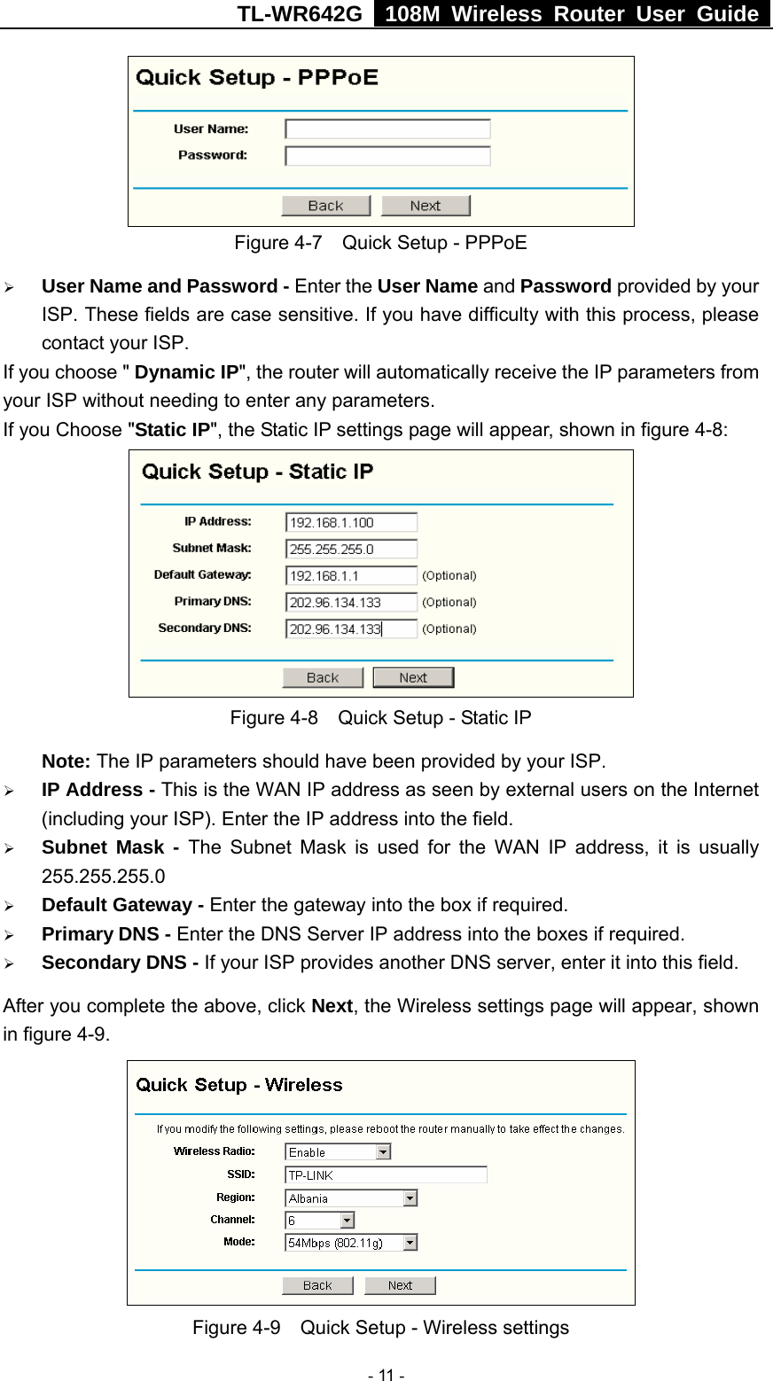 TL-WR642G   108M Wireless Router User Guide   - 11 -  Figure 4-7    Quick Setup - PPPoE ¾ User Name and Password - Enter the User Name and Password provided by your ISP. These fields are case sensitive. If you have difficulty with this process, please contact your ISP. If you choose &quot; Dynamic IP&quot;, the router will automatically receive the IP parameters from your ISP without needing to enter any parameters. If you Choose &quot;Static IP&quot;, the Static IP settings page will appear, shown in figure 4-8:    Figure 4-8    Quick Setup - Static IP  Note: The IP parameters should have been provided by your ISP. ¾ IP Address - This is the WAN IP address as seen by external users on the Internet (including your ISP). Enter the IP address into the field. ¾ Subnet Mask - The Subnet Mask is used for the WAN IP address, it is usually 255.255.255.0 ¾ Default Gateway - Enter the gateway into the box if required. ¾ Primary DNS - Enter the DNS Server IP address into the boxes if required. ¾ Secondary DNS - If your ISP provides another DNS server, enter it into this field. After you complete the above, click Next, the Wireless settings page will appear, shown in figure 4-9.  Figure 4-9    Quick Setup - Wireless settings 