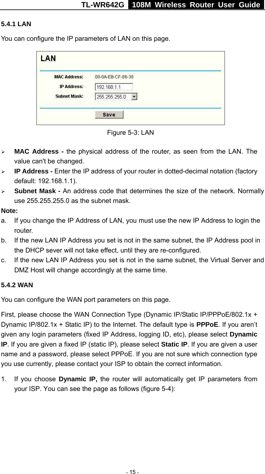TL-WR642G   108M Wireless Router User Guide   - 15 - 5.4.1 LAN You can configure the IP parameters of LAN on this page.    Figure 5-3: LAN ¾ MAC Address - the physical address of the router, as seen from the LAN. The value can&apos;t be changed. ¾ IP Address - Enter the IP address of your router in dotted-decimal notation (factory default: 192.168.1.1). ¾ Subnet Mask - An address code that determines the size of the network. Normally use 255.255.255.0 as the subnet mask.   Note:  a.  If you change the IP Address of LAN, you must use the new IP Address to login the router.  b.  If the new LAN IP Address you set is not in the same subnet, the IP Address pool in the DHCP sever will not take effect, until they are re-configured. c.  If the new LAN IP Address you set is not in the same subnet, the Virtual Server and DMZ Host will change accordingly at the same time. 5.4.2 WAN You can configure the WAN port parameters on this page. First, please choose the WAN Connection Type (Dynamic IP/Static IP/PPPoE/802.1x + Dynamic IP/802.1x + Static IP) to the Internet. The default type is PPPoE. If you aren’t given any login parameters (fixed IP Address, logging ID, etc), please select Dynamic IP. If you are given a fixed IP (static IP), please select Static IP. If you are given a user name and a password, please select PPPoE. If you are not sure which connection type you use currently, please contact your ISP to obtain the correct information. 1. If you choose Dynamic IP, the router will automatically get IP parameters from your ISP. You can see the page as follows (figure 5-4): 