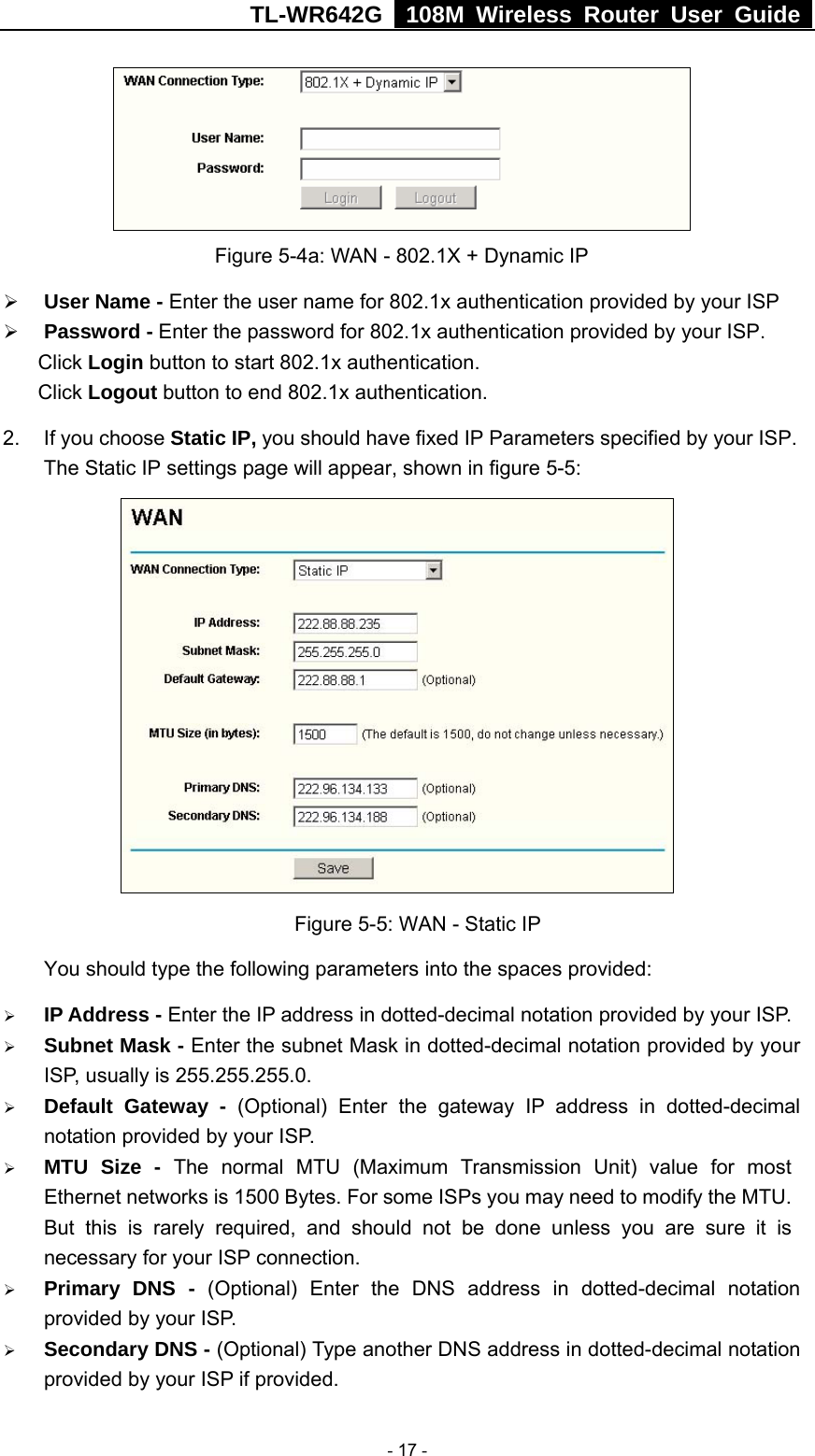 TL-WR642G   108M Wireless Router User Guide   - 17 -  Figure 5-4a: WAN - 802.1X + Dynamic IP ¾ User Name - Enter the user name for 802.1x authentication provided by your ISP ¾ Password - Enter the password for 802.1x authentication provided by your ISP. Click Login button to start 802.1x authentication. Click Logout button to end 802.1x authentication. 2.  If you choose Static IP, you should have fixed IP Parameters specified by your ISP. The Static IP settings page will appear, shown in figure 5-5:  Figure 5-5: WAN - Static IP You should type the following parameters into the spaces provided: ¾ IP Address - Enter the IP address in dotted-decimal notation provided by your ISP. ¾ Subnet Mask - Enter the subnet Mask in dotted-decimal notation provided by your ISP, usually is 255.255.255.0. ¾ Default Gateway - (Optional) Enter the gateway IP address in dotted-decimal notation provided by your ISP. ¾ MTU Size - The normal MTU (Maximum Transmission Unit) value for most Ethernet networks is 1500 Bytes. For some ISPs you may need to modify the MTU. But this is rarely required, and should not be done unless you are sure it is necessary for your ISP connection. ¾ Primary DNS - (Optional) Enter the DNS address in dotted-decimal notation provided by your ISP. ¾ Secondary DNS - (Optional) Type another DNS address in dotted-decimal notation provided by your ISP if provided. 