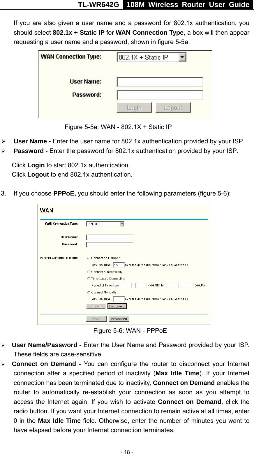 TL-WR642G   108M Wireless Router User Guide   - 18 - If you are also given a user name and a password for 802.1x authentication, you should select 802.1x + Static IP for WAN Connection Type, a box will then appear requesting a user name and a password, shown in figure 5-5a:       Figure 5-5a: WAN - 802.1X + Static IP ¾ User Name - Enter the user name for 802.1x authentication provided by your ISP ¾ Password - Enter the password for 802.1x authentication provided by your ISP. Click Login to start 802.1x authentication. Click Logout to end 802.1x authentication.  3.  If you choose PPPoE, you should enter the following parameters (figure 5-6):    Figure 5-6: WAN - PPPoE ¾ User Name/Password - Enter the User Name and Password provided by your ISP. These fields are case-sensitive. ¾ Connect on Demand - You can configure the router to disconnect your Internet connection after a specified period of inactivity (Max Idle Time). If your Internet connection has been terminated due to inactivity, Connect on Demand enables the router to automatically re-establish your connection as soon as you attempt to access the Internet again. If you wish to activate Connect on Demand, click the radio button. If you want your Internet connection to remain active at all times, enter 0 in the Max Idle Time field. Otherwise, enter the number of minutes you want to have elapsed before your Internet connection terminates. 