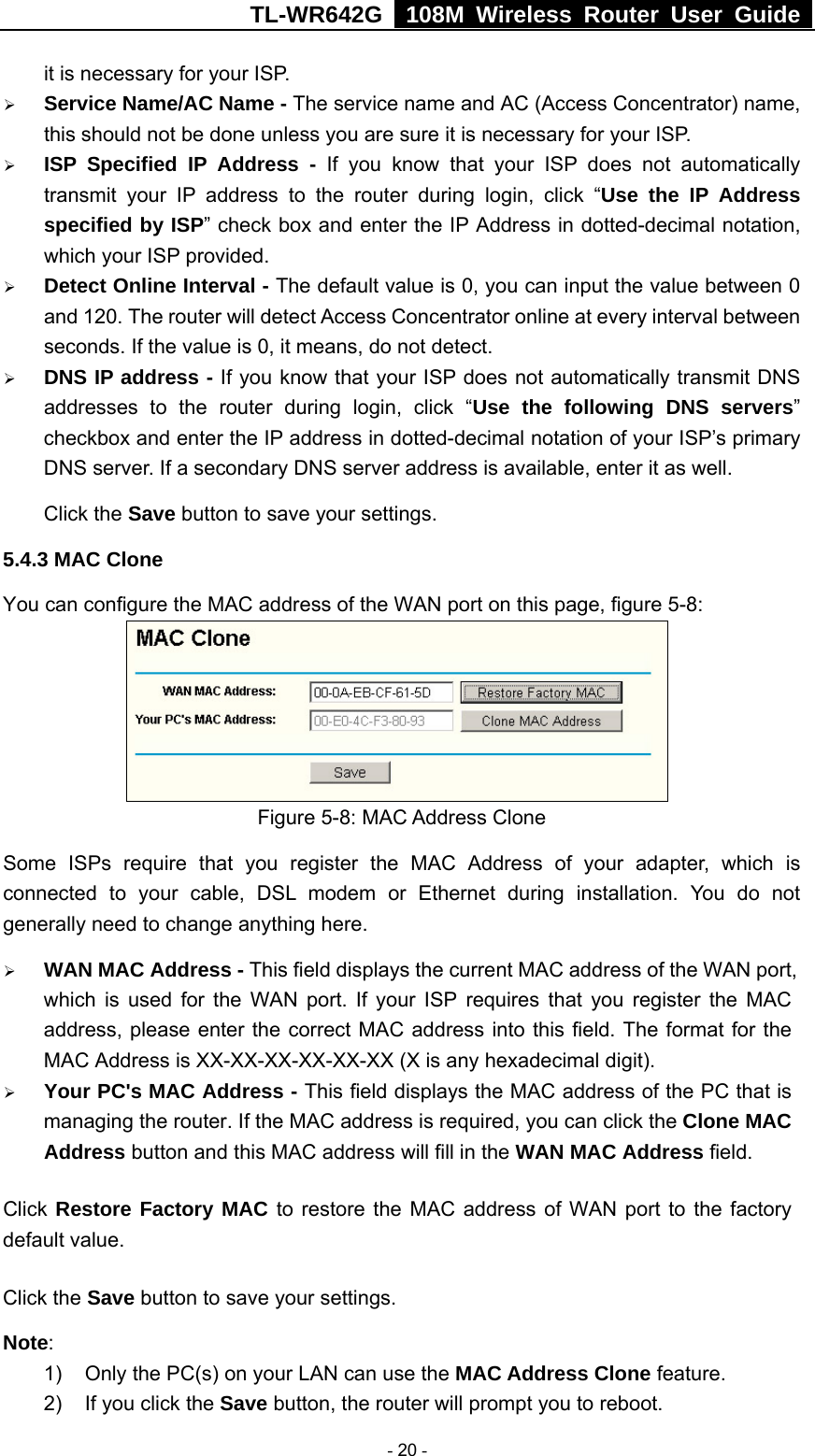 TL-WR642G   108M Wireless Router User Guide   - 20 - it is necessary for your ISP. ¾ Service Name/AC Name - The service name and AC (Access Concentrator) name, this should not be done unless you are sure it is necessary for your ISP. ¾ ISP Specified IP Address - If you know that your ISP does not automatically transmit your IP address to the router during login, click “Use the IP Address specified by ISP” check box and enter the IP Address in dotted-decimal notation, which your ISP provided. ¾ Detect Online Interval - The default value is 0, you can input the value between 0 and 120. The router will detect Access Concentrator online at every interval between seconds. If the value is 0, it means, do not detect. ¾ DNS IP address - If you know that your ISP does not automatically transmit DNS addresses to the router during login, click “Use the following DNS servers” checkbox and enter the IP address in dotted-decimal notation of your ISP’s primary DNS server. If a secondary DNS server address is available, enter it as well. Click the Save button to save your settings. 5.4.3 MAC Clone You can configure the MAC address of the WAN port on this page, figure 5-8:  Figure 5-8: MAC Address Clone Some ISPs require that you register the MAC Address of your adapter, which is connected to your cable, DSL modem or Ethernet during installation. You do not generally need to change anything here. ¾ WAN MAC Address - This field displays the current MAC address of the WAN port, which is used for the WAN port. If your ISP requires that you register the MAC address, please enter the correct MAC address into this field. The format for the MAC Address is XX-XX-XX-XX-XX-XX (X is any hexadecimal digit).   ¾ Your PC&apos;s MAC Address - This field displays the MAC address of the PC that is managing the router. If the MAC address is required, you can click the Clone MAC Address button and this MAC address will fill in the WAN MAC Address field. Click Restore Factory MAC to restore the MAC address of WAN port to the factory default value. Click the Save button to save your settings. Note:  1)  Only the PC(s) on your LAN can use the MAC Address Clone feature. 2)  If you click the Save button, the router will prompt you to reboot. 