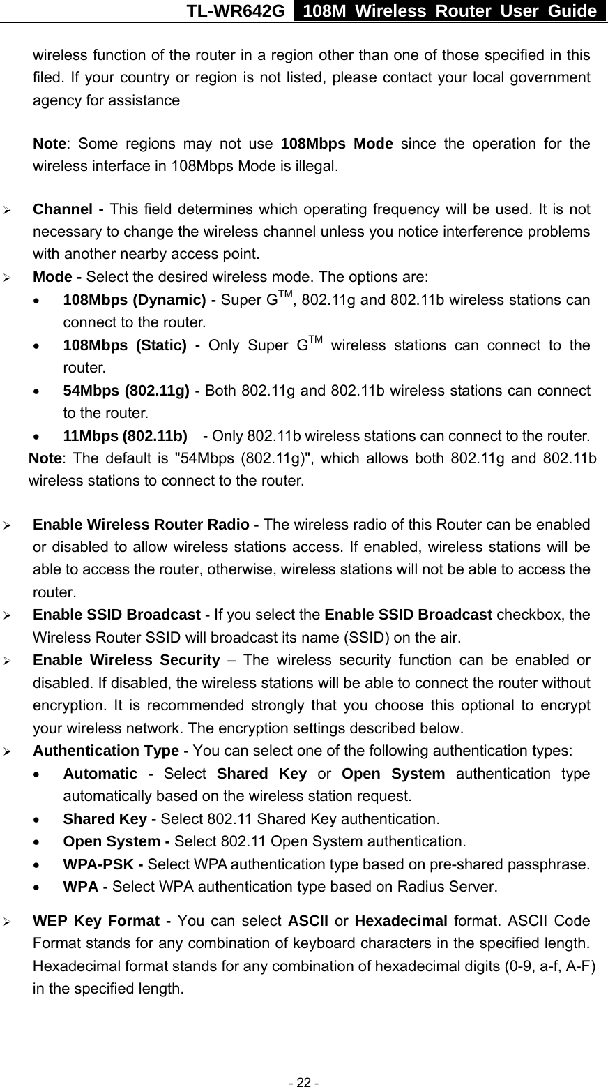 TL-WR642G   108M Wireless Router User Guide   - 22 - wireless function of the router in a region other than one of those specified in this filed. If your country or region is not listed, please contact your local government agency for assistance Note: Some regions may not use 108Mbps Mode since the operation for the wireless interface in 108Mbps Mode is illegal. ¾ Channel - This field determines which operating frequency will be used. It is not necessary to change the wireless channel unless you notice interference problems with another nearby access point. ¾ Mode - Select the desired wireless mode. The options are:   • 108Mbps (Dynamic) - Super GTM, 802.11g and 802.11b wireless stations can connect to the router. • 108Mbps (Static) - Only Super GTM wireless stations can connect to the router. • 54Mbps (802.11g) - Both 802.11g and 802.11b wireless stations can connect to the router. • 11Mbps (802.11b)  - Only 802.11b wireless stations can connect to the router. Note: The default is &quot;54Mbps (802.11g)&quot;, which allows both 802.11g and 802.11b wireless stations to connect to the router. ¾ Enable Wireless Router Radio - The wireless radio of this Router can be enabled or disabled to allow wireless stations access. If enabled, wireless stations will be able to access the router, otherwise, wireless stations will not be able to access the router. ¾ Enable SSID Broadcast - If you select the Enable SSID Broadcast checkbox, the Wireless Router SSID will broadcast its name (SSID) on the air. ¾ Enable Wireless Security – The wireless security function can be enabled or disabled. If disabled, the wireless stations will be able to connect the router without encryption. It is recommended strongly that you choose this optional to encrypt your wireless network. The encryption settings described below. ¾ Authentication Type - You can select one of the following authentication types: • Automatic - Select Shared Key or Open System authentication type automatically based on the wireless station request. • Shared Key - Select 802.11 Shared Key authentication. • Open System - Select 802.11 Open System authentication.   • WPA-PSK - Select WPA authentication type based on pre-shared passphrase.   • WPA - Select WPA authentication type based on Radius Server. ¾ WEP Key Format - You can select ASCII or  Hexadecimal format. ASCII Code Format stands for any combination of keyboard characters in the specified length. Hexadecimal format stands for any combination of hexadecimal digits (0-9, a-f, A-F) in the specified length. 