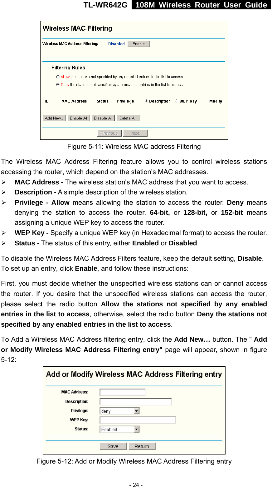 TL-WR642G   108M Wireless Router User Guide   - 24 -  Figure 5-11: Wireless MAC address Filtering The Wireless MAC Address Filtering feature allows you to control wireless stations accessing the router, which depend on the station&apos;s MAC addresses.   ¾ MAC Address - The wireless station&apos;s MAC address that you want to access.   ¾ Description - A simple description of the wireless station.   ¾ Privilege - Allow means allowing the station to access the router. Deny means denying the station to access the router. 64-bit, or 128-bit, or 152-bit  means assigning a unique WEP key to access the router.   ¾ WEP Key - Specify a unique WEP key (in Hexadecimal format) to access the router.   ¾ Status - The status of this entry, either Enabled or Disabled. To disable the Wireless MAC Address Filters feature, keep the default setting, Disable. To set up an entry, click Enable, and follow these instructions:   First, you must decide whether the unspecified wireless stations can or cannot access the router. If you desire that the unspecified wireless stations can access the router, please select the radio button Allow the stations not specified by any enabled entries in the list to access, otherwise, select the radio button Deny the stations not specified by any enabled entries in the list to access. To Add a Wireless MAC Address filtering entry, click the Add New… button. The &quot; Add or Modify Wireless MAC Address Filtering entry&quot; page will appear, shown in figure 5-12:  Figure 5-12: Add or Modify Wireless MAC Address Filtering entry 