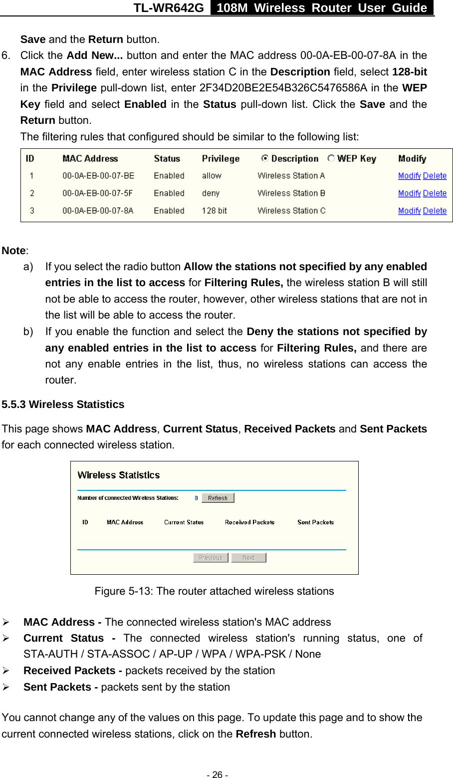 TL-WR642G   108M Wireless Router User Guide   - 26 - Save and the Return button. 6. Click the Add New... button and enter the MAC address 00-0A-EB-00-07-8A in the MAC Address field, enter wireless station C in the Description field, select 128-bit in the Privilege pull-down list, enter 2F34D20BE2E54B326C5476586A in the WEP Key field and select Enabled in the Status pull-down list. Click the Save and the Return button. The filtering rules that configured should be similar to the following list:  Note:  a)  If you select the radio button Allow the stations not specified by any enabled entries in the list to access for Filtering Rules, the wireless station B will still not be able to access the router, however, other wireless stations that are not in the list will be able to access the router. b)  If you enable the function and select the Deny the stations not specified by any enabled entries in the list to access for Filtering Rules, and there are not any enable entries in the list, thus, no wireless stations can access the router. 5.5.3 Wireless Statistics This page shows MAC Address, Current Status, Received Packets and Sent Packets for each connected wireless station.  Figure 5-13: The router attached wireless stations ¾ MAC Address - The connected wireless station&apos;s MAC address ¾ Current Status - The connected wireless station&apos;s running status, one of STA-AUTH / STA-ASSOC / AP-UP / WPA / WPA-PSK / None ¾ Received Packets - packets received by the station ¾ Sent Packets - packets sent by the station You cannot change any of the values on this page. To update this page and to show the current connected wireless stations, click on the Refresh button.   