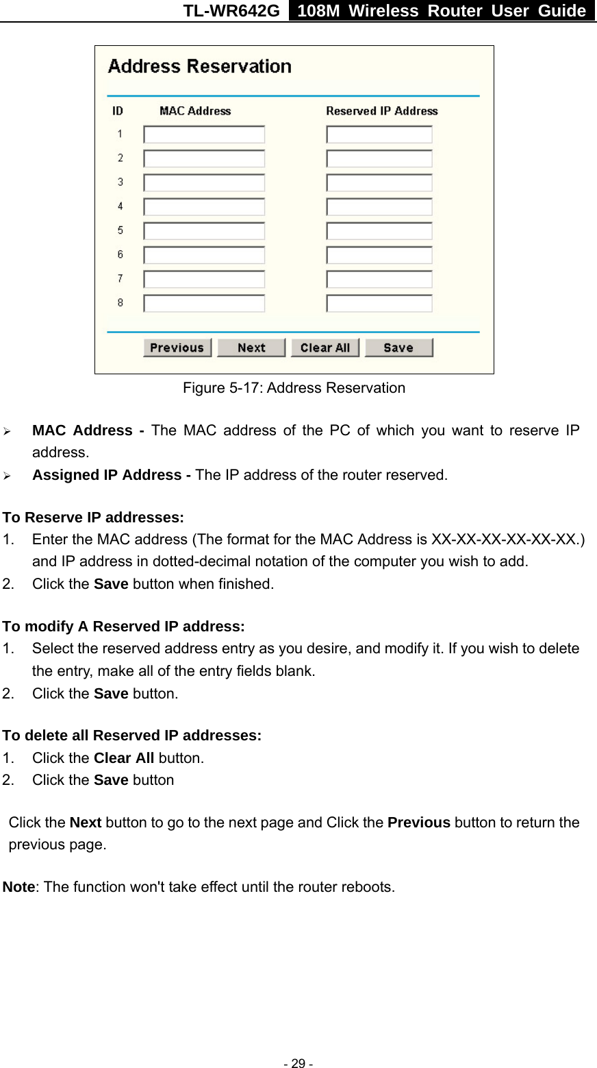 TL-WR642G   108M Wireless Router User Guide   - 29 -  Figure 5-17: Address Reservation ¾ MAC Address - The MAC address of the PC of which you want to reserve IP address. ¾ Assigned IP Address - The IP address of the router reserved. To Reserve IP addresses:  1.  Enter the MAC address (The format for the MAC Address is XX-XX-XX-XX-XX-XX.) and IP address in dotted-decimal notation of the computer you wish to add.   2. Click the Save button when finished.   To modify A Reserved IP address:  1.  Select the reserved address entry as you desire, and modify it. If you wish to delete the entry, make all of the entry fields blank. 2. Click the Save button.   To delete all Reserved IP addresses: 1. Click the Clear All button. 2. Click the Save button Click the Next button to go to the next page and Click the Previous button to return the previous page. Note: The function won&apos;t take effect until the router reboots. 