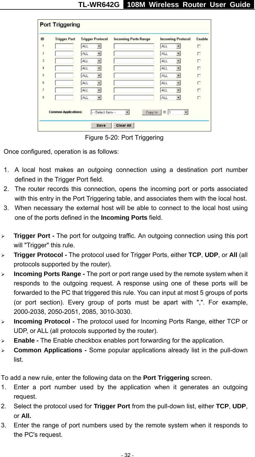 TL-WR642G   108M Wireless Router User Guide   - 32 -  Figure 5-20: Port Triggering Once configured, operation is as follows:   1.  A local host makes an outgoing connection using a destination port number defined in the Trigger Port field.   2.  The router records this connection, opens the incoming port or ports associated with this entry in the Port Triggering table, and associates them with the local host.   3.  When necessary the external host will be able to connect to the local host using one of the ports defined in the Incoming Ports field. ¾ Trigger Port - The port for outgoing traffic. An outgoing connection using this port will &quot;Trigger&quot; this rule. ¾ Trigger Protocol - The protocol used for Trigger Ports, either TCP, UDP, or All (all protocols supported by the router). ¾ Incoming Ports Range - The port or port range used by the remote system when it responds to the outgoing request. A response using one of these ports will be forwarded to the PC that triggered this rule. You can input at most 5 groups of ports (or port section). Every group of ports must be apart with &quot;,&quot;. For example, 2000-2038, 2050-2051, 2085, 3010-3030. ¾ Incoming Protocol - The protocol used for Incoming Ports Range, either TCP or UDP, or ALL (all protocols supported by the router). ¾ Enable - The Enable checkbox enables port forwarding for the application. ¾ Common Applications - Some popular applications already list in the pull-down list. To add a new rule, enter the following data on the Port Triggering screen.   1.  Enter a port number used by the application when it generates an outgoing request.   2.  Select the protocol used for Trigger Port from the pull-down list, either TCP, UDP, or All. 3.  Enter the range of port numbers used by the remote system when it responds to the PC&apos;s request. 
