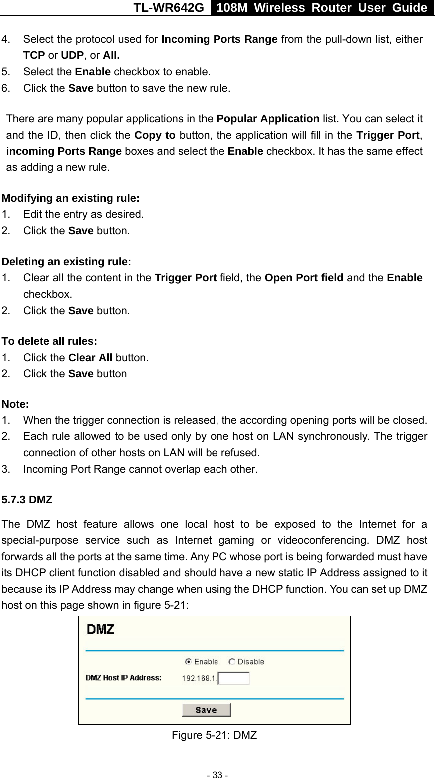 TL-WR642G   108M Wireless Router User Guide   - 33 - 4.  Select the protocol used for Incoming Ports Range from the pull-down list, either TCP or UDP, or All. 5. Select the Enable checkbox to enable.   6. Click the Save button to save the new rule. There are many popular applications in the Popular Application list. You can select it and the ID, then click the Copy to button, the application will fill in the Trigger Port, incoming Ports Range boxes and select the Enable checkbox. It has the same effect as adding a new rule. Modifying an existing rule:   1.  Edit the entry as desired.  2. Click the Save button. Deleting an existing rule: 1.  Clear all the content in the Trigger Port field, the Open Port field and the Enable checkbox. 2. Click the Save button. To delete all rules: 1. Click the Clear All button. 2. Click the Save button Note:  1.  When the trigger connection is released, the according opening ports will be closed. 2.  Each rule allowed to be used only by one host on LAN synchronously. The trigger connection of other hosts on LAN will be refused. 3.  Incoming Port Range cannot overlap each other. 5.7.3 DMZ The DMZ host feature allows one local host to be exposed to the Internet for a special-purpose service such as Internet gaming or videoconferencing. DMZ host forwards all the ports at the same time. Any PC whose port is being forwarded must have its DHCP client function disabled and should have a new static IP Address assigned to it because its IP Address may change when using the DHCP function. You can set up DMZ host on this page shown in figure 5-21:  Figure 5-21: DMZ 