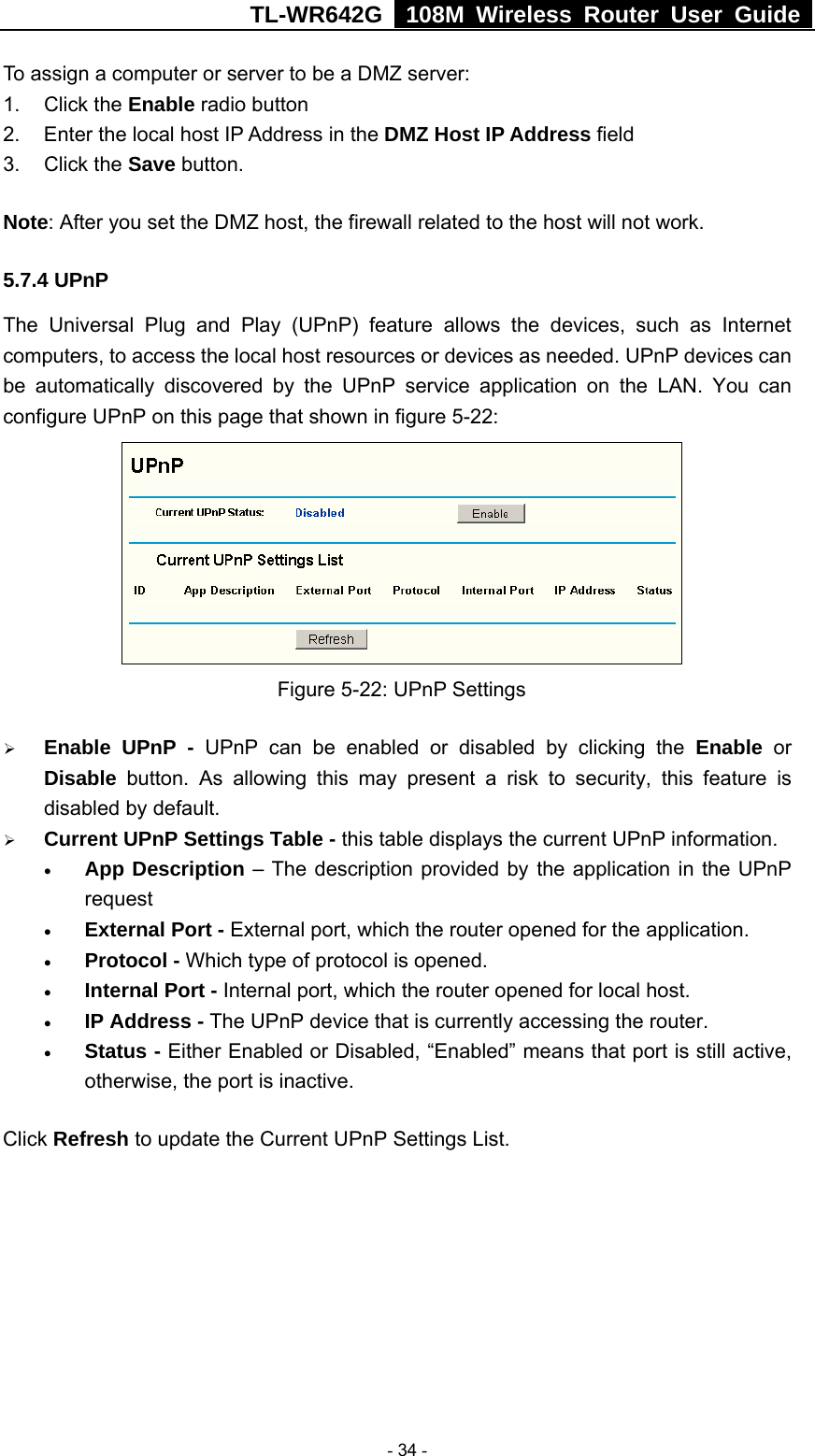 TL-WR642G   108M Wireless Router User Guide   - 34 - To assign a computer or server to be a DMZ server:   1. Click the Enable radio button 2.  Enter the local host IP Address in the DMZ Host IP Address field 3. Click the Save button. Note: After you set the DMZ host, the firewall related to the host will not work. 5.7.4 UPnP The Universal Plug and Play (UPnP) feature allows the devices, such as Internet computers, to access the local host resources or devices as needed. UPnP devices can be automatically discovered by the UPnP service application on the LAN. You can configure UPnP on this page that shown in figure 5-22:  Figure 5-22: UPnP Settings ¾ Enable UPnP - UPnP can be enabled or disabled by clicking the Enable or Disable button. As allowing this may present a risk to security, this feature is disabled by default.   ¾ Current UPnP Settings Table - this table displays the current UPnP information. • App Description – The description provided by the application in the UPnP request • External Port - External port, which the router opened for the application. • Protocol - Which type of protocol is opened. • Internal Port - Internal port, which the router opened for local host. • IP Address - The UPnP device that is currently accessing the router. • Status - Either Enabled or Disabled, “Enabled” means that port is still active, otherwise, the port is inactive. Click Refresh to update the Current UPnP Settings List.   