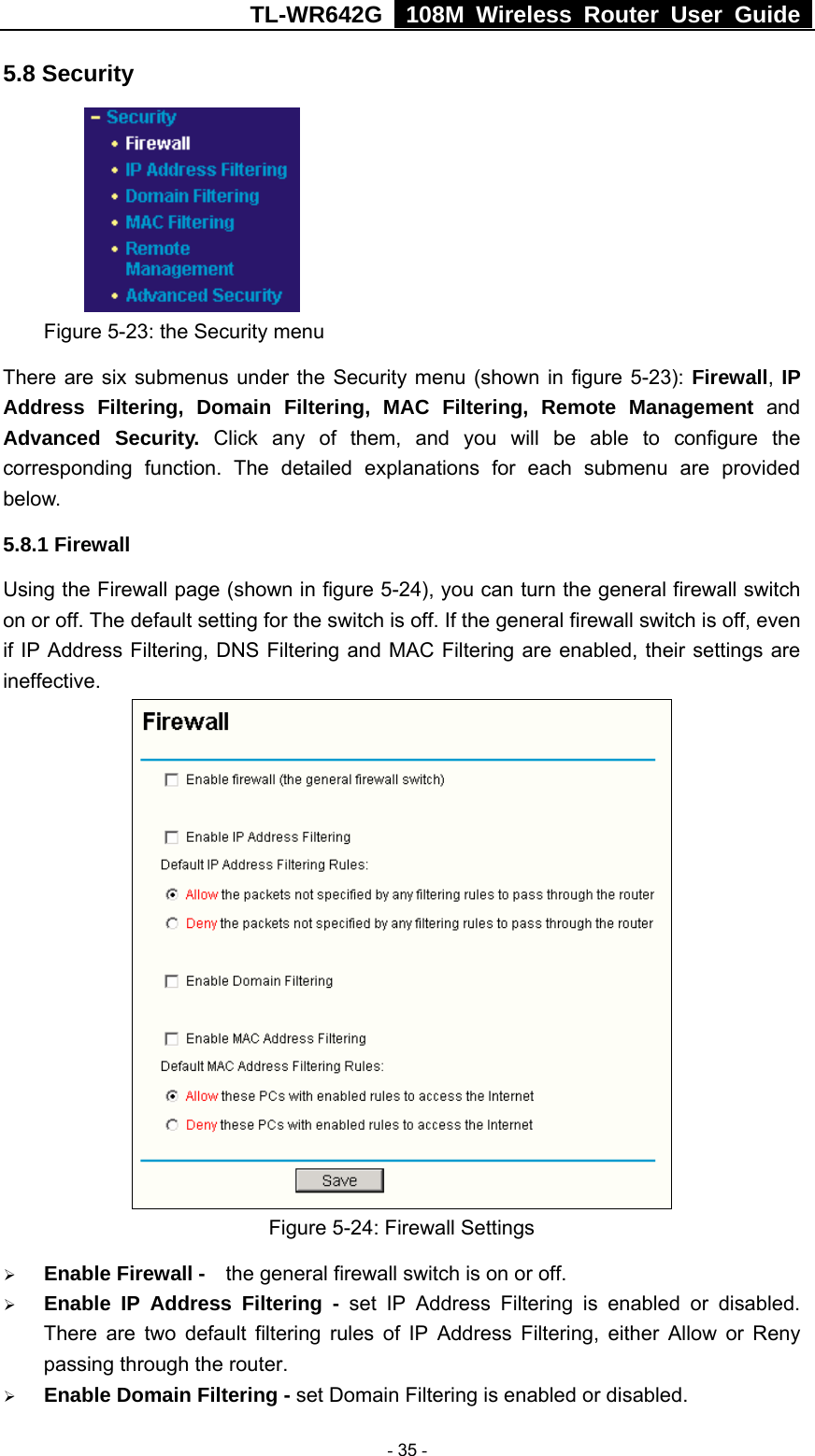 TL-WR642G   108M Wireless Router User Guide   - 35 - 5.8 Security  Figure 5-23: the Security menu There are six submenus under the Security menu (shown in figure 5-23): Firewall, IP Address Filtering, Domain Filtering, MAC Filtering, Remote Management and Advanced Security. Click any of them, and you will be able to configure the corresponding function. The detailed explanations for each submenu are provided below. 5.8.1 Firewall Using the Firewall page (shown in figure 5-24), you can turn the general firewall switch on or off. The default setting for the switch is off. If the general firewall switch is off, even if IP Address Filtering, DNS Filtering and MAC Filtering are enabled, their settings are ineffective.  Figure 5-24: Firewall Settings ¾ Enable Firewall -    the general firewall switch is on or off. ¾ Enable IP Address Filtering - set IP Address Filtering is enabled or disabled. There are two default filtering rules of IP Address Filtering, either Allow or Reny passing through the router. ¾ Enable Domain Filtering - set Domain Filtering is enabled or disabled. 