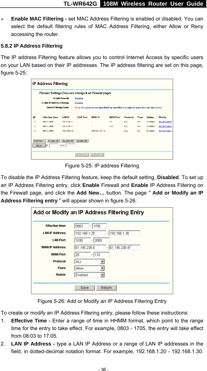 TL-WR642G   108M Wireless Router User Guide   - 36 - ¾ Enable MAC Filtering - set MAC Address Filtering is enabled or disabled. You can select the default filtering rules of MAC Address Filtering, either Allow or Reny accessing the router. 5.8.2 IP Address Filtering The IP address Filtering feature allows you to control Internet Access by specific users on your LAN based on their IP addresses. The IP address filtering are set on this page, figure 5-25:  Figure 5-25: IP address Filtering To disable the IP Address Filtering feature, keep the default setting, Disabled. To set up an IP Address Filtering entry, click Enable Firewall and Enable IP Address Filtering on the Firewall page, and click the Add New… button. The page &quot; Add or Modify an IP Address Filtering entry &quot; will appear shown in figure 5-26:  Figure 5-26: Add or Modify an IP Address Filtering Entry To create or modify an IP Address Filtering entry, please follow these instructions: 1.  Effective Time - Enter a range of time in HHMM format, which point to the range time for the entry to take effect. For example, 0803 - 1705, the entry will take effect from 08:03 to 17:05. 2.  LAN IP Address - type a LAN IP Address or a range of LAN IP addresses in the field, in dotted-decimal notation format. For example, 192.168.1.20 - 192.168.1.30. 