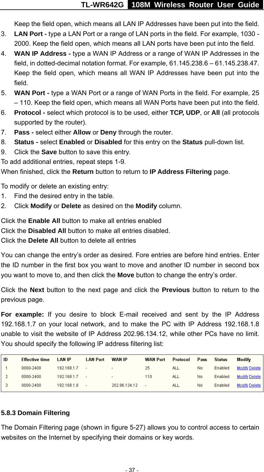 TL-WR642G   108M Wireless Router User Guide   - 37 - Keep the field open, which means all LAN IP Addresses have been put into the field.   3.  LAN Port - type a LAN Port or a range of LAN ports in the field. For example, 1030 - 2000. Keep the field open, which means all LAN ports have been put into the field.   4.  WAN IP Address - type a WAN IP Address or a range of WAN IP Addresses in the field, in dotted-decimal notation format. For example, 61.145.238.6 – 61.145.238.47. Keep the field open, which means all WAN IP Addresses have been put into the field.  5.  WAN Port - type a WAN Port or a range of WAN Ports in the field. For example, 25 – 110. Keep the field open, which means all WAN Ports have been put into the field.   6.  Protocol - select which protocol is to be used, either TCP, UDP, or All (all protocols supported by the router). 7.  Pass - select either Allow or Deny through the router. 8.  Status - select Enabled or Disabled for this entry on the Status pull-down list. 9. Click the Save button to save this entry. To add additional entries, repeat steps 1-9. When finished, click the Return button to return to IP Address Filtering page. To modify or delete an existing entry: 1.  Find the desired entry in the table. 2. Click Modify or Delete as desired on the Modify column. Click the Enable All button to make all entries enabled Click the Disabled All button to make all entries disabled. Click the Delete All button to delete all entries You can change the entry’s order as desired. Fore entries are before hind entries. Enter the ID number in the first box you want to move and another ID number in second box you want to move to, and then click the Move button to change the entry’s order. Click the Next button to the next page and click the Previous button to return to the previous page. For example: If you desire to block E-mail received and sent by the IP Address 192.168.1.7 on your local network, and to make the PC with IP Address 192.168.1.8 unable to visit the website of IP Address 202.96.134.12, while other PCs have no limit. You should specify the following IP address filtering list:  5.8.3 Domain Filtering The Domain Filtering page (shown in figure 5-27) allows you to control access to certain websites on the Internet by specifying their domains or key words. 