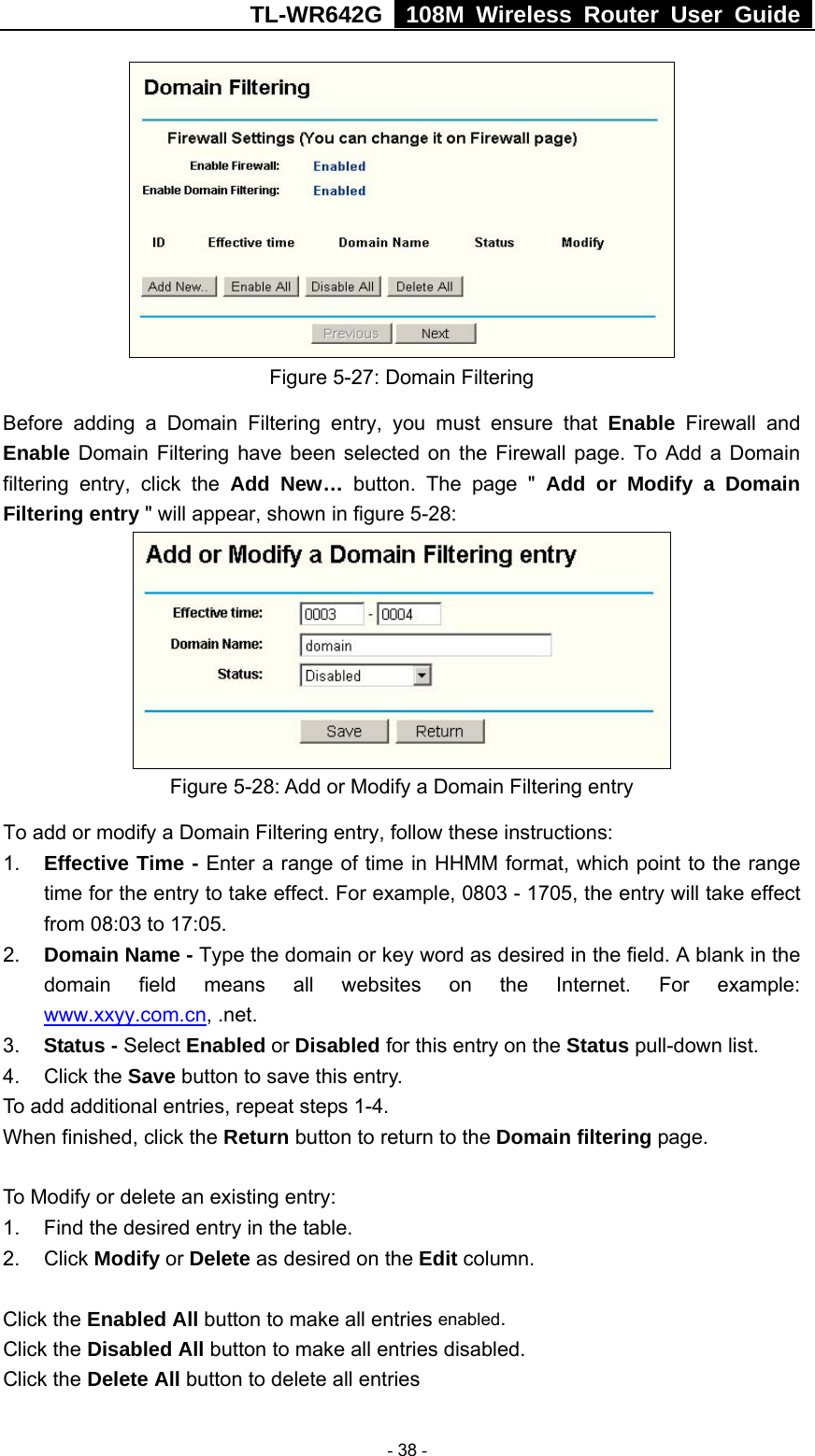 TL-WR642G   108M Wireless Router User Guide   - 38 -  Figure 5-27: Domain Filtering Before adding a Domain Filtering entry, you must ensure that Enable Firewall and Enable Domain Filtering have been selected on the Firewall page. To Add a Domain filtering entry, click the Add New… button. The page &quot; Add or Modify a Domain Filtering entry &quot; will appear, shown in figure 5-28:  Figure 5-28: Add or Modify a Domain Filtering entry To add or modify a Domain Filtering entry, follow these instructions: 1.  Effective Time - Enter a range of time in HHMM format, which point to the range time for the entry to take effect. For example, 0803 - 1705, the entry will take effect from 08:03 to 17:05. 2.  Domain Name - Type the domain or key word as desired in the field. A blank in the domain field means all websites on the Internet. For example: www.xxyy.com.cn, .net. 3.  Status - Select Enabled or Disabled for this entry on the Status pull-down list. 4. Click the Save button to save this entry. To add additional entries, repeat steps 1-4. When finished, click the Return button to return to the Domain filtering page.  To Modify or delete an existing entry: 1.  Find the desired entry in the table. 2. Click Modify or Delete as desired on the Edit column.  Click the Enabled All button to make all entries enabled. Click the Disabled All button to make all entries disabled. Click the Delete All button to delete all entries 