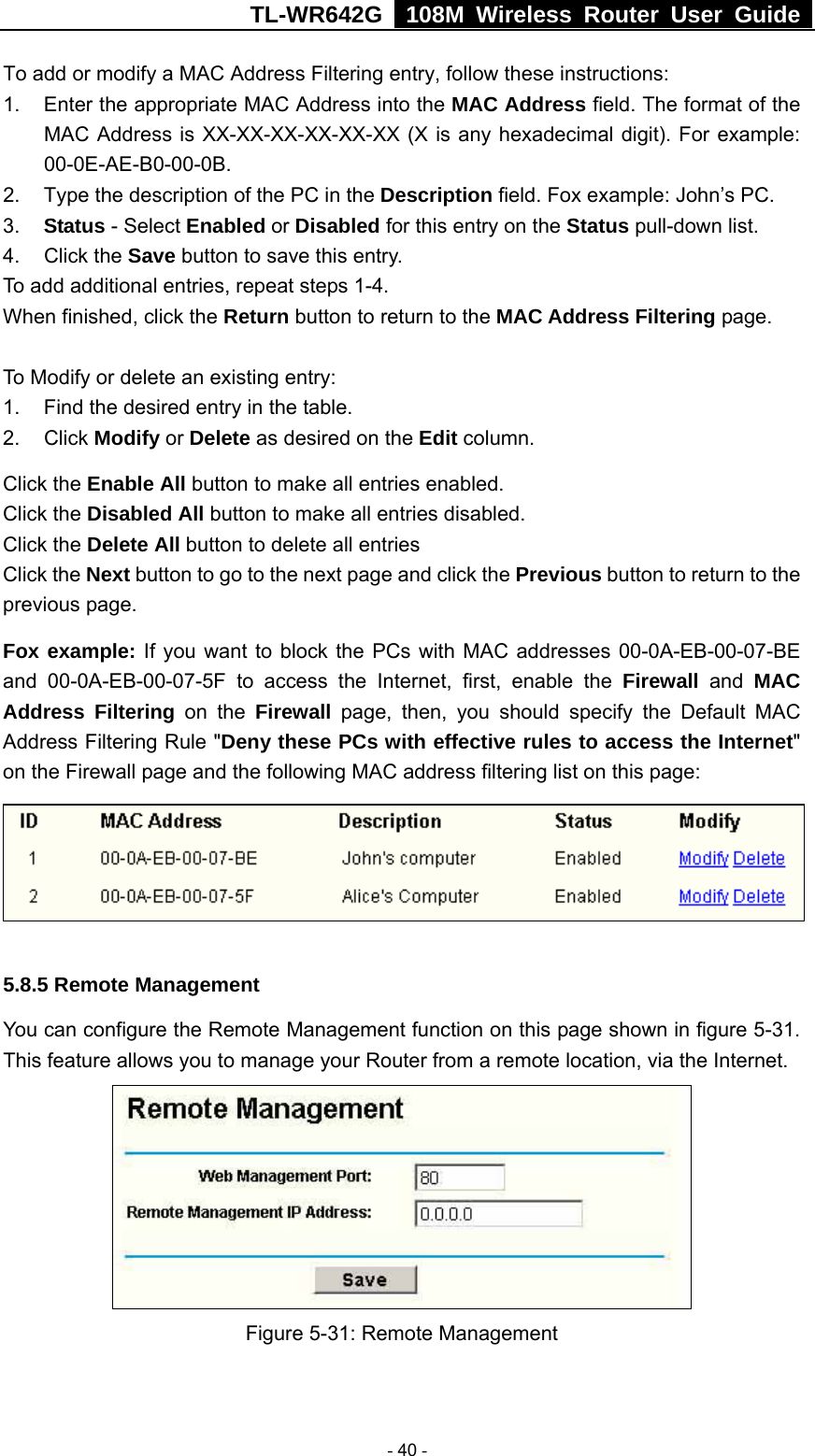 TL-WR642G   108M Wireless Router User Guide   - 40 - To add or modify a MAC Address Filtering entry, follow these instructions: 1.  Enter the appropriate MAC Address into the MAC Address field. The format of the MAC Address is XX-XX-XX-XX-XX-XX (X is any hexadecimal digit). For example: 00-0E-AE-B0-00-0B. 2.  Type the description of the PC in the Description field. Fox example: John’s PC. 3.  Status - Select Enabled or Disabled for this entry on the Status pull-down list. 4. Click the Save button to save this entry. To add additional entries, repeat steps 1-4. When finished, click the Return button to return to the MAC Address Filtering page.   To Modify or delete an existing entry: 1.  Find the desired entry in the table. 2. Click Modify or Delete as desired on the Edit column. Click the Enable All button to make all entries enabled. Click the Disabled All button to make all entries disabled. Click the Delete All button to delete all entries Click the Next button to go to the next page and click the Previous button to return to the previous page. Fox example: If you want to block the PCs with MAC addresses 00-0A-EB-00-07-BE and 00-0A-EB-00-07-5F to access the Internet, first, enable the Firewall and MAC Address Filtering on the Firewall page, then, you should specify the Default MAC Address Filtering Rule &quot;Deny these PCs with effective rules to access the Internet&quot; on the Firewall page and the following MAC address filtering list on this page:  5.8.5 Remote Management You can configure the Remote Management function on this page shown in figure 5-31. This feature allows you to manage your Router from a remote location, via the Internet.   Figure 5-31: Remote Management 