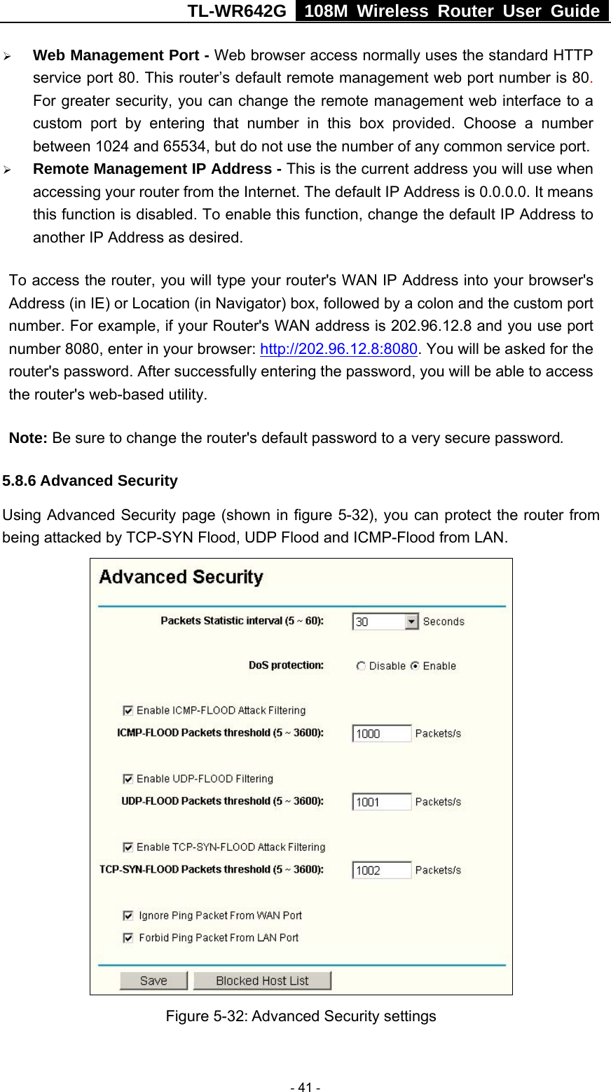 TL-WR642G   108M Wireless Router User Guide   - 41 - ¾ Web Management Port - Web browser access normally uses the standard HTTP service port 80. This router’s default remote management web port number is 80. For greater security, you can change the remote management web interface to a custom port by entering that number in this box provided. Choose a number between 1024 and 65534, but do not use the number of any common service port. ¾ Remote Management IP Address - This is the current address you will use when accessing your router from the Internet. The default IP Address is 0.0.0.0. It means this function is disabled. To enable this function, change the default IP Address to another IP Address as desired.   To access the router, you will type your router&apos;s WAN IP Address into your browser&apos;s Address (in IE) or Location (in Navigator) box, followed by a colon and the custom port number. For example, if your Router&apos;s WAN address is 202.96.12.8 and you use port number 8080, enter in your browser: http://202.96.12.8:8080. You will be asked for the router&apos;s password. After successfully entering the password, you will be able to access the router&apos;s web-based utility. Note: Be sure to change the router&apos;s default password to a very secure password. 5.8.6 Advanced Security Using Advanced Security page (shown in figure 5-32), you can protect the router from being attacked by TCP-SYN Flood, UDP Flood and ICMP-Flood from LAN.  Figure 5-32: Advanced Security settings 