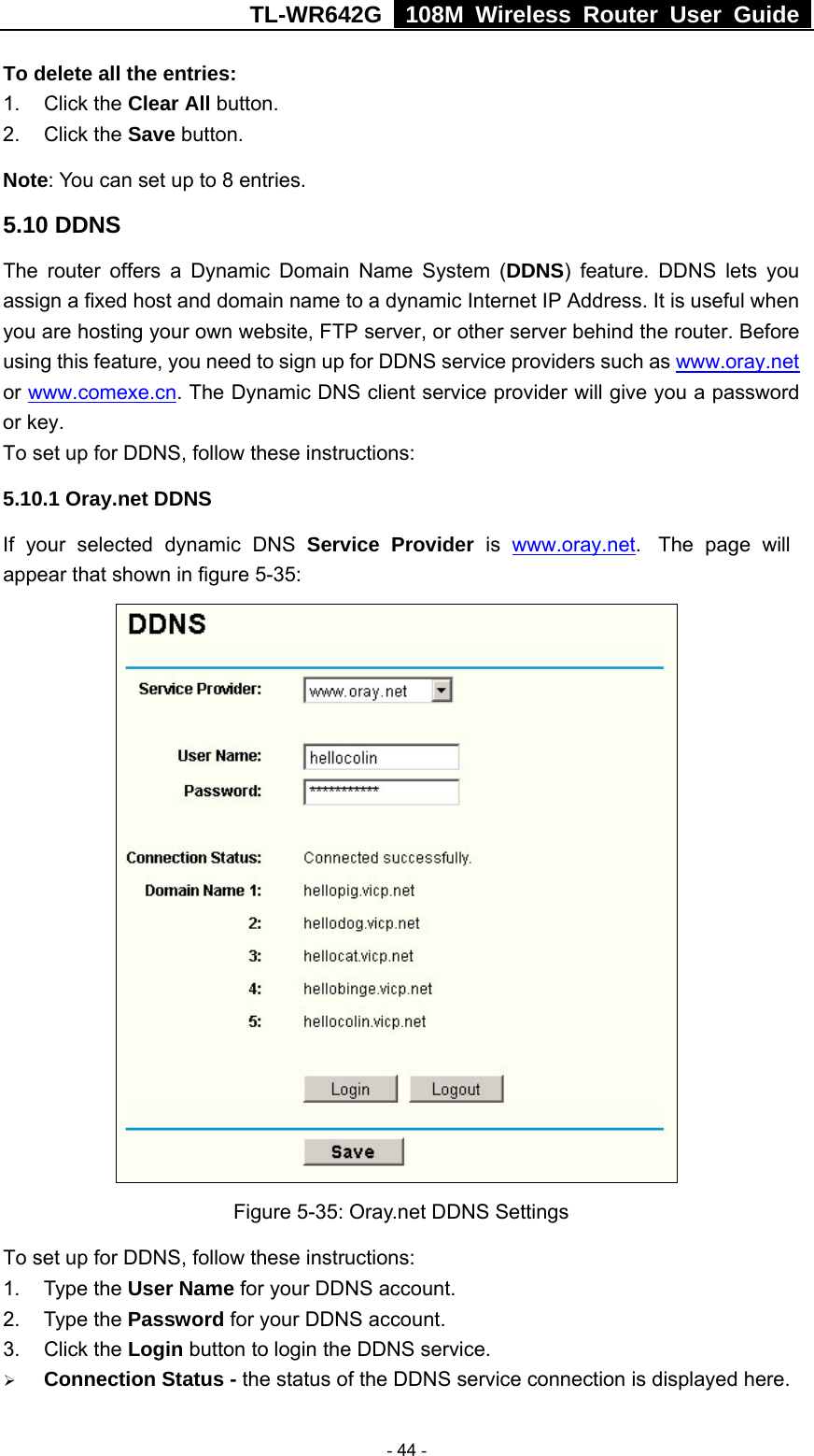 TL-WR642G   108M Wireless Router User Guide   - 44 - To delete all the entries: 1. Click the Clear All button. 2. Click the Save button. Note: You can set up to 8 entries. 5.10 DDNS The router offers a Dynamic Domain Name System (DDNS) feature. DDNS lets you assign a fixed host and domain name to a dynamic Internet IP Address. It is useful when you are hosting your own website, FTP server, or other server behind the router. Before using this feature, you need to sign up for DDNS service providers such as www.oray.net or www.comexe.cn. The Dynamic DNS client service provider will give you a password or key. To set up for DDNS, follow these instructions: 5.10.1 Oray.net DDNS If your selected dynamic DNS Service Provider is  www.oray.net.  The page will appear that shown in figure 5-35:   Figure 5-35: Oray.net DDNS Settings To set up for DDNS, follow these instructions: 1. Type the User Name for your DDNS account.   2. Type the Password for your DDNS account.   3. Click the Login button to login the DDNS service.   ¾ Connection Status - the status of the DDNS service connection is displayed here. 
