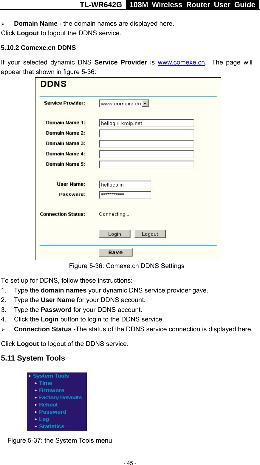 TL-WR642G   108M Wireless Router User Guide   - 45 - ¾ Domain Name - the domain names are displayed here. Click Logout to logout the DDNS service. 5.10.2 Comexe.cn DDNS If your selected dynamic DNS Service Provider is www.comexe.cn.  The page will appear that shown in figure 5-36:  Figure 5-36: Comexe.cn DDNS Settings To set up for DDNS, follow these instructions: 1. Type the domain names your dynamic DNS service provider gave.   2. Type the User Name for your DDNS account.   3. Type the Password for your DDNS account.   4. Click the Login button to login to the DDNS service. ¾ Connection Status -The status of the DDNS service connection is displayed here. Click Logout to logout of the DDNS service. 5.11 System Tools  Figure 5-37: the System Tools menu 