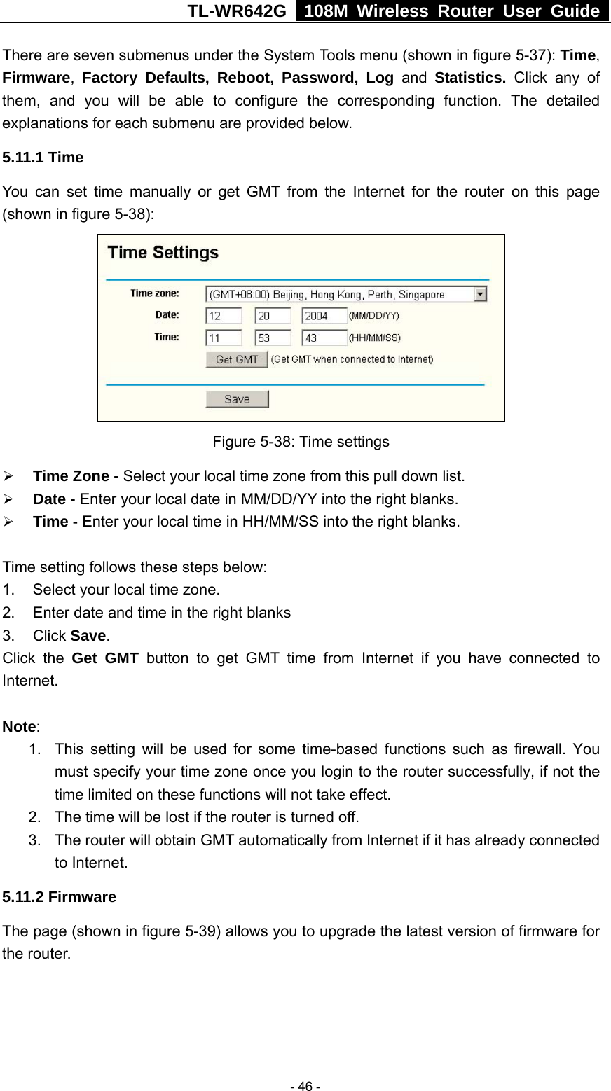 TL-WR642G   108M Wireless Router User Guide   - 46 - There are seven submenus under the System Tools menu (shown in figure 5-37): Time, Firmware,  Factory Defaults, Reboot, Password, Log and Statistics.  Click any of them, and you will be able to configure the corresponding function. The detailed explanations for each submenu are provided below. 5.11.1 Time You can set time manually or get GMT from the Internet for the router on this page (shown in figure 5-38):  Figure 5-38: Time settings ¾ Time Zone - Select your local time zone from this pull down list. ¾ Date - Enter your local date in MM/DD/YY into the right blanks. ¾ Time - Enter your local time in HH/MM/SS into the right blanks.  Time setting follows these steps below: 1.  Select your local time zone. 2.  Enter date and time in the right blanks 3. Click Save. Click the Get GMT button to get GMT time from Internet if you have connected to Internet.   Note:  1.  This setting will be used for some time-based functions such as firewall. You must specify your time zone once you login to the router successfully, if not the time limited on these functions will not take effect.   2.  The time will be lost if the router is turned off.   3.  The router will obtain GMT automatically from Internet if it has already connected to Internet. 5.11.2 Firmware The page (shown in figure 5-39) allows you to upgrade the latest version of firmware for the router. 