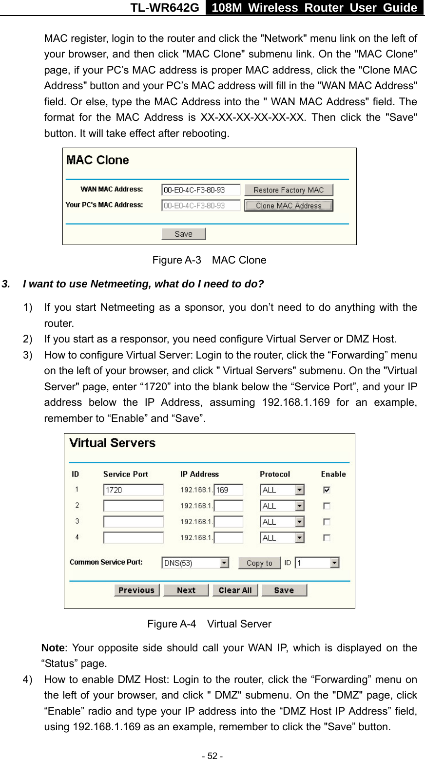 TL-WR642G   108M Wireless Router User Guide   - 52 - MAC register, login to the router and click the &quot;Network&quot; menu link on the left of your browser, and then click &quot;MAC Clone&quot; submenu link. On the &quot;MAC Clone&quot; page, if your PC’s MAC address is proper MAC address, click the &quot;Clone MAC Address&quot; button and your PC’s MAC address will fill in the &quot;WAN MAC Address&quot; field. Or else, type the MAC Address into the &quot; WAN MAC Address&quot; field. The format for the MAC Address is XX-XX-XX-XX-XX-XX. Then click the &quot;Save&quot; button. It will take effect after rebooting.  Figure A-3  MAC Clone 3.  I want to use Netmeeting, what do I need to do? 1)  If you start Netmeeting as a sponsor, you don’t need to do anything with the router. 2)  If you start as a responsor, you need configure Virtual Server or DMZ Host. 3)  How to configure Virtual Server: Login to the router, click the “Forwarding” menu on the left of your browser, and click &quot; Virtual Servers&quot; submenu. On the &quot;Virtual Server&quot; page, enter “1720” into the blank below the “Service Port”, and your IP address below the IP Address, assuming 192.168.1.169 for an example, remember to “Enable” and “Save”.    Figure A-4  Virtual Server Note: Your opposite side should call your WAN IP, which is displayed on the “Status” page. 4)  How to enable DMZ Host: Login to the router, click the “Forwarding” menu on the left of your browser, and click &quot; DMZ&quot; submenu. On the &quot;DMZ&quot; page, click “Enable” radio and type your IP address into the “DMZ Host IP Address” field, using 192.168.1.169 as an example, remember to click the &quot;Save” button.   