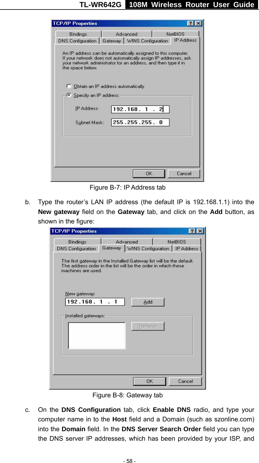 TL-WR642G   108M Wireless Router User Guide   - 58 -  Figure B-7: IP Address tab b.  Type the router’s LAN IP address (the default IP is 192.168.1.1) into the New gateway field on the Gateway tab, and click on the Add button, as shown in the figure:    Figure B-8: Gateway tab c. On the DNS Configuration tab, click Enable DNS radio, and type your computer name in to the Host field and a Domain (such as szonline.com) into the Domain field. In the DNS Server Search Order field you can type the DNS server IP addresses, which has been provided by your ISP, and 