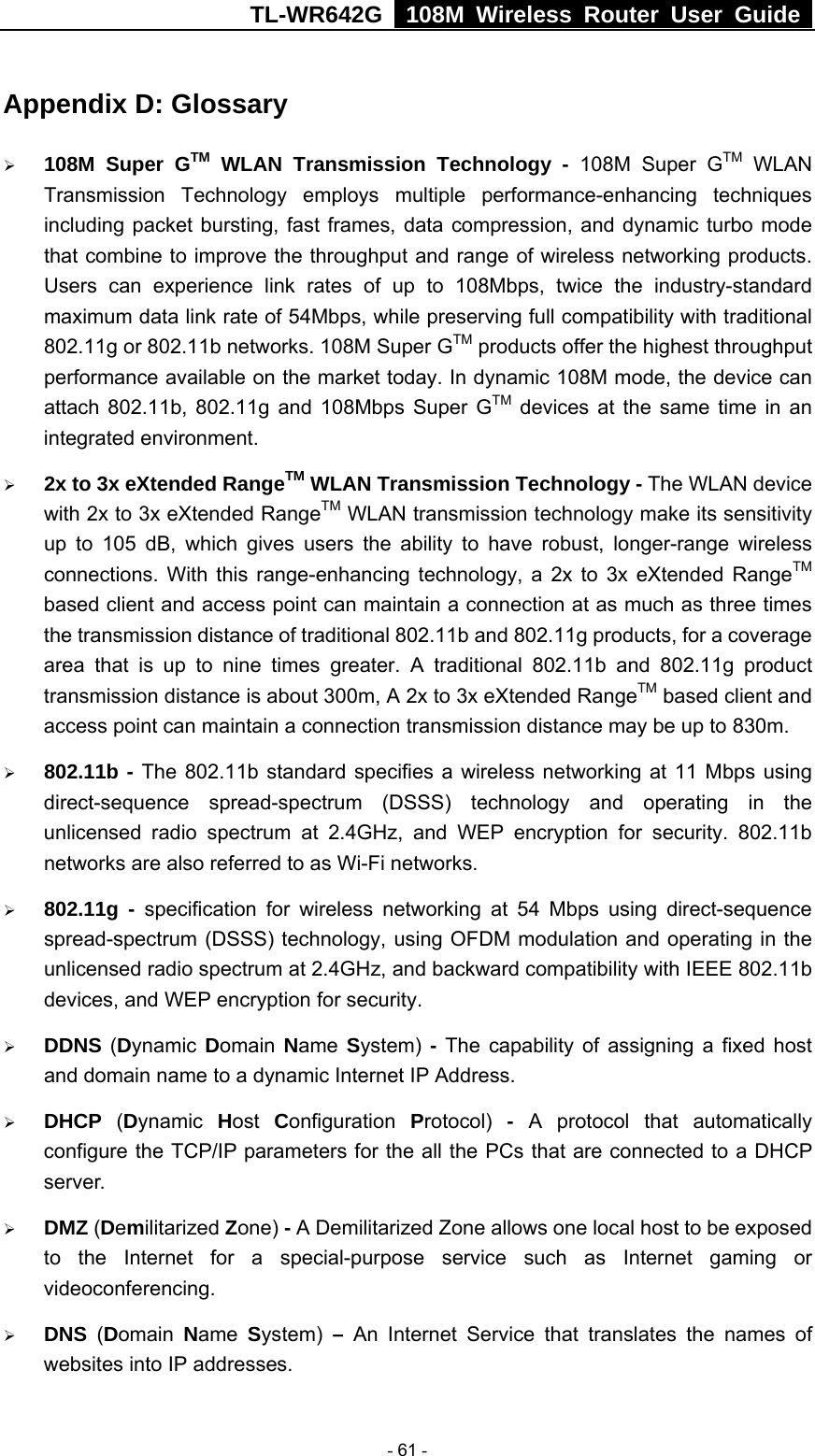 TL-WR642G   108M Wireless Router User Guide   - 61 - Appendix D: Glossary ¾ 108M Super GTM WLAN Transmission Technology - 108M Super GTM WLAN Transmission Technology employs multiple performance-enhancing techniques including packet bursting, fast frames, data compression, and dynamic turbo mode that combine to improve the throughput and range of wireless networking products. Users can experience link rates of up to 108Mbps, twice the industry-standard maximum data link rate of 54Mbps, while preserving full compatibility with traditional 802.11g or 802.11b networks. 108M Super GTM products offer the highest throughput performance available on the market today. In dynamic 108M mode, the device can attach 802.11b, 802.11g and 108Mbps Super GTM devices at the same time in an integrated environment. ¾ 2x to 3x eXtended RangeTM WLAN Transmission Technology - The WLAN device with 2x to 3x eXtended RangeTM WLAN transmission technology make its sensitivity up to 105 dB, which gives users the ability to have robust, longer-range wireless connections. With this range-enhancing technology, a 2x to 3x eXtended RangeTM based client and access point can maintain a connection at as much as three times the transmission distance of traditional 802.11b and 802.11g products, for a coverage area that is up to nine times greater. A traditional 802.11b and 802.11g product transmission distance is about 300m, A 2x to 3x eXtended RangeTM based client and access point can maintain a connection transmission distance may be up to 830m. ¾ 802.11b - The 802.11b standard specifies a wireless networking at 11 Mbps using direct-sequence spread-spectrum (DSSS) technology and operating in the unlicensed radio spectrum at 2.4GHz, and WEP encryption for security. 802.11b networks are also referred to as Wi-Fi networks. ¾ 802.11g - specification for wireless networking at 54 Mbps using direct-sequence spread-spectrum (DSSS) technology, using OFDM modulation and operating in the unlicensed radio spectrum at 2.4GHz, and backward compatibility with IEEE 802.11b devices, and WEP encryption for security. ¾ DDNS (Dynamic  Domain  Name  System) - The capability of assigning a fixed host and domain name to a dynamic Internet IP Address.   ¾ DHCP  (Dynamic  Host  Configuration  Protocol)  - A protocol that automatically configure the TCP/IP parameters for the all the PCs that are connected to a DHCP server. ¾ DMZ (Demilitarized Zone) - A Demilitarized Zone allows one local host to be exposed to the Internet for a special-purpose service such as Internet gaming or videoconferencing. ¾ DNS  (Domain  Name  System) – An Internet Service that translates the names of websites into IP addresses. 
