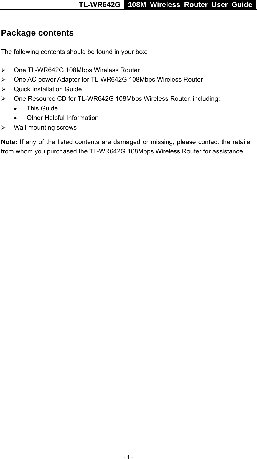 TL-WR642G   108M Wireless Router User Guide   - 1 - Package contents The following contents should be found in your box: ¾ One TL-WR642G 108Mbps Wireless Router ¾ One AC power Adapter for TL-WR642G 108Mbps Wireless Router ¾ Quick Installation Guide ¾ One Resource CD for TL-WR642G 108Mbps Wireless Router, including: • This Guide • Other Helpful Information ¾ Wall-mounting screws Note: If any of the listed contents are damaged or missing, please contact the retailer from whom you purchased the TL-WR642G 108Mbps Wireless Router for assistance. 