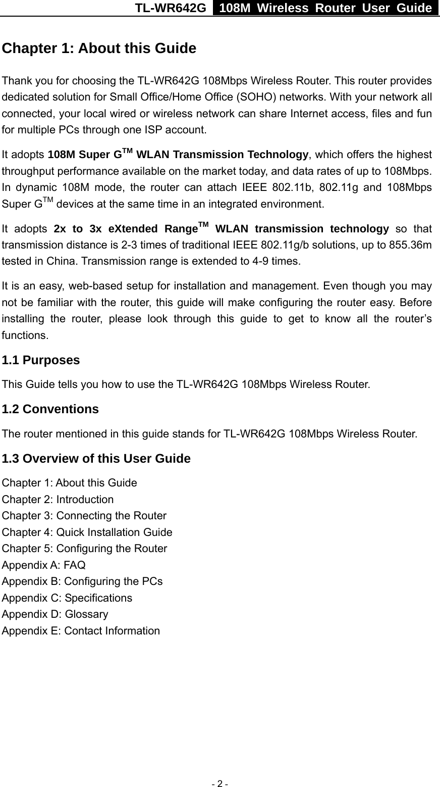 TL-WR642G   108M Wireless Router User Guide   - 2 - Chapter 1: About this Guide Thank you for choosing the TL-WR642G 108Mbps Wireless Router. This router provides dedicated solution for Small Office/Home Office (SOHO) networks. With your network all connected, your local wired or wireless network can share Internet access, files and fun for multiple PCs through one ISP account.     It adopts 108M Super GTM WLAN Transmission Technology, which offers the highest throughput performance available on the market today, and data rates of up to 108Mbps. In dynamic 108M mode, the router can attach IEEE 802.11b, 802.11g and 108Mbps Super GTM devices at the same time in an integrated environment. It adopts 2x to 3x eXtended RangeTM WLAN transmission technology so that transmission distance is 2-3 times of traditional IEEE 802.11g/b solutions, up to 855.36m tested in China. Transmission range is extended to 4-9 times. It is an easy, web-based setup for installation and management. Even though you may not be familiar with the router, this guide will make configuring the router easy. Before installing the router, please look through this guide to get to know all the router’s functions. 1.1 Purposes This Guide tells you how to use the TL-WR642G 108Mbps Wireless Router.   1.2 Conventions The router mentioned in this guide stands for TL-WR642G 108Mbps Wireless Router. 1.3 Overview of this User Guide Chapter 1: About this Guide Chapter 2: Introduction Chapter 3: Connecting the Router Chapter 4: Quick Installation Guide Chapter 5: Configuring the Router Appendix A: FAQ Appendix B: Configuring the PCs Appendix C: Specifications Appendix D: Glossary Appendix E: Contact Information 