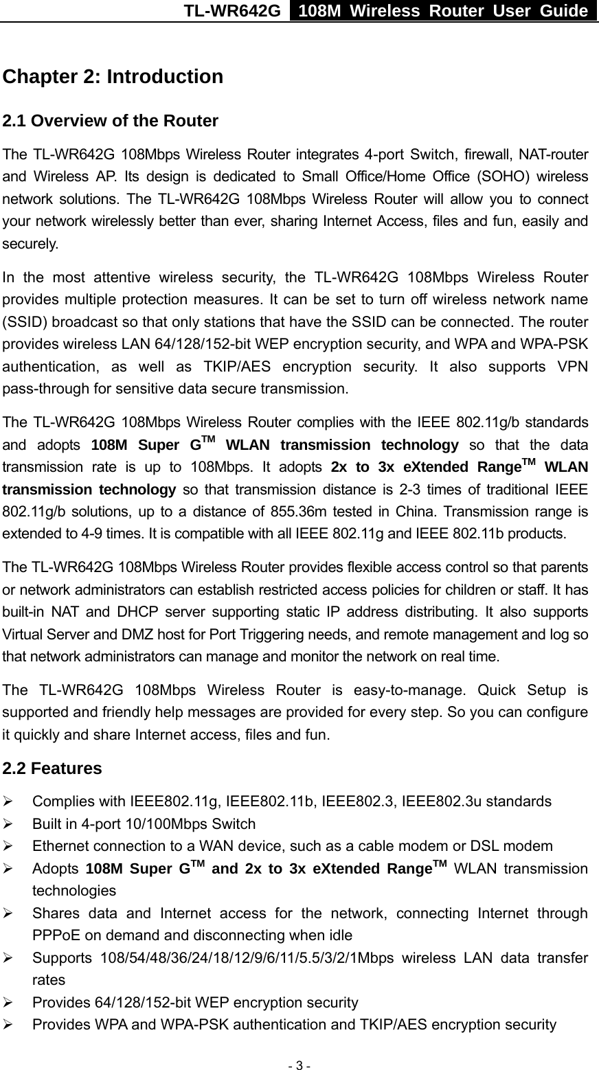 TL-WR642G   108M Wireless Router User Guide   - 3 - Chapter 2: Introduction 2.1 Overview of the Router The TL-WR642G 108Mbps Wireless Router integrates 4-port Switch, firewall, NAT-router and Wireless AP. Its design is dedicated to Small Office/Home Office (SOHO) wireless network solutions. The TL-WR642G 108Mbps Wireless Router will allow you to connect your network wirelessly better than ever, sharing Internet Access, files and fun, easily and securely. In the most attentive wireless security, the TL-WR642G 108Mbps Wireless Router provides multiple protection measures. It can be set to turn off wireless network name (SSID) broadcast so that only stations that have the SSID can be connected. The router provides wireless LAN 64/128/152-bit WEP encryption security, and WPA and WPA-PSK authentication, as well as TKIP/AES encryption security. It also supports VPN pass-through for sensitive data secure transmission. The TL-WR642G 108Mbps Wireless Router complies with the IEEE 802.11g/b standards and adopts 108M Super GTM WLAN transmission technology so that the data transmission rate is up to 108Mbps. It adopts 2x to 3x eXtended RangeTM WLAN transmission technology so that transmission distance is 2-3 times of traditional IEEE 802.11g/b solutions, up to a distance of 855.36m tested in China. Transmission range is extended to 4-9 times. It is compatible with all IEEE 802.11g and IEEE 802.11b products. The TL-WR642G 108Mbps Wireless Router provides flexible access control so that parents or network administrators can establish restricted access policies for children or staff. It has built-in NAT and DHCP server supporting static IP address distributing. It also supports Virtual Server and DMZ host for Port Triggering needs, and remote management and log so that network administrators can manage and monitor the network on real time.   The TL-WR642G 108Mbps Wireless Router is easy-to-manage. Quick Setup is supported and friendly help messages are provided for every step. So you can configure it quickly and share Internet access, files and fun. 2.2 Features ¾  Complies with IEEE802.11g, IEEE802.11b, IEEE802.3, IEEE802.3u standards ¾  Built in 4-port 10/100Mbps Switch ¾  Ethernet connection to a WAN device, such as a cable modem or DSL modem ¾ Adopts 108M Super GTM and 2x to 3x eXtended RangeTM WLAN transmission technologies ¾  Shares data and Internet access for the network, connecting Internet through PPPoE on demand and disconnecting when idle ¾ Supports 108/54/48/36/24/18/12/9/6/11/5.5/3/2/1Mbps wireless LAN data transfer rates ¾  Provides 64/128/152-bit WEP encryption security ¾  Provides WPA and WPA-PSK authentication and TKIP/AES encryption security 