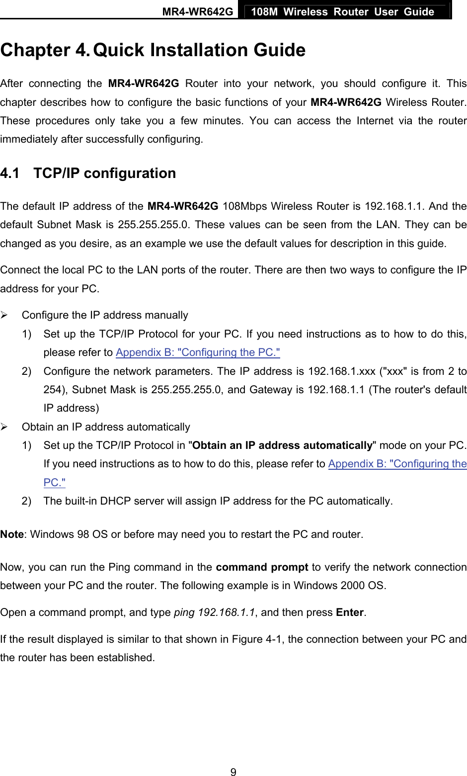 MR4-WR642G 108M Wireless Router User Guide   9Chapter 4. Quick Installation Guide After connecting the MR4-WR642G Router into your network, you should configure it. This chapter describes how to configure the basic functions of your MR4-WR642G Wireless Router. These procedures only take you a few minutes. You can access the Internet via the router immediately after successfully configuring. 4.1  TCP/IP configuration The default IP address of the MR4-WR642G 108Mbps Wireless Router is 192.168.1.1. And the default Subnet Mask is 255.255.255.0. These values can be seen from the LAN. They can be changed as you desire, as an example we use the default values for description in this guide. Connect the local PC to the LAN ports of the router. There are then two ways to configure the IP address for your PC. ¾  Configure the IP address manually 1)  Set up the TCP/IP Protocol for your PC. If you need instructions as to how to do this, please refer to Appendix B: &quot;Configuring the PC.&quot; 2)  Configure the network parameters. The IP address is 192.168.1.xxx (&quot;xxx&quot; is from 2 to 254), Subnet Mask is 255.255.255.0, and Gateway is 192.168.1.1 (The router&apos;s default IP address) ¾  Obtain an IP address automatically 1)  Set up the TCP/IP Protocol in &quot;Obtain an IP address automatically&quot; mode on your PC. If you need instructions as to how to do this, please refer to Appendix B: &quot;Configuring the PC.&quot; 2)  The built-in DHCP server will assign IP address for the PC automatically. Note: Windows 98 OS or before may need you to restart the PC and router. Now, you can run the Ping command in the command prompt to verify the network connection between your PC and the router. The following example is in Windows 2000 OS. Open a command prompt, and type ping 192.168.1.1, and then press Enter. If the result displayed is similar to that shown in Figure 4-1, the connection between your PC and the router has been established.   